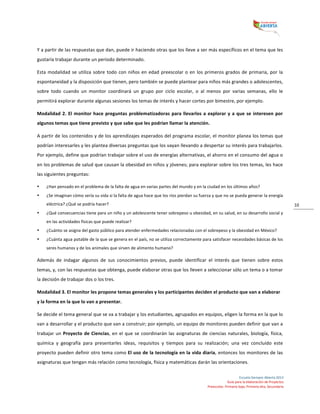  
Escuela	
  Siempre	
  Abierta	
  2013	
  
Guía	
  para	
  la	
  elaboración	
  de	
  Proyectos	
  
Preescolar,	
  Primaria	
  baja,	
  Primaria	
  alta,	
  Secundaria	
  
10	
  
Y	
  a	
  partir	
  de	
  las	
  respuestas	
  que	
  dan,	
  puede	
  ir	
  haciendo	
  otras	
  que	
  los	
  lleve	
  a	
  ser	
  más	
  específicos	
  en	
  el	
  tema	
  que	
  les	
  
gustaría	
  trabajar	
  durante	
  un	
  periodo	
  determinado.	
  	
  
Esta	
  modalidad	
  se	
  utiliza	
  sobre	
  todo	
  con	
  niños	
  en	
  edad	
  preescolar	
  o	
  en	
  los	
  primeros	
  grados	
  de	
  primaria,	
  por	
  la	
  
espontaneidad	
  y	
  la	
  disposición	
  que	
  tienen,	
  pero	
  también	
  se	
  puede	
  plantear	
  para	
  niños	
  más	
  grandes	
  o	
  adolescentes,	
  
sobre	
   todo	
   cuando	
   un	
   monitor	
   coordinará	
   un	
   grupo	
   por	
   ciclo	
   escolar,	
   o	
   al	
   menos	
   por	
   varias	
   semanas,	
   ello	
   le	
  
permitirá	
  explorar	
  durante	
  algunas	
  sesiones	
  los	
  temas	
  de	
  interés	
  y	
  hacer	
  cortes	
  por	
  bimestre,	
  por	
  ejemplo.	
  
Modalidad	
  2.	
  El	
  monitor	
  hace	
  preguntas	
  problematizadoras	
  para	
  llevarlos	
  a	
  explorar	
  y	
  a	
  que	
  se	
  interesen	
  por	
  
algunos	
  temas	
  que	
  tiene	
  previsto	
  y	
  que	
  sabe	
  que	
  les	
  podrían	
  llamar	
  la	
  atención.	
  	
  
A	
  partir	
  de	
  los	
  contenidos	
  y	
  de	
  los	
  aprendizajes	
  esperados	
  del	
  programa	
  escolar,	
  el	
  monitor	
  planea	
  los	
  temas	
  que	
  
podrían	
  interesarles	
  y	
  les	
  plantea	
  diversas	
  preguntas	
  que	
  los	
  vayan	
  llevando	
  a	
  despertar	
  su	
  interés	
  para	
  trabajarlos.	
  
Por	
  ejemplo,	
  define	
  que	
  podrían	
  trabajar	
  sobre	
  el	
  uso	
  de	
  energías	
  alternativas,	
  el	
  ahorro	
  en	
  el	
  consumo	
  del	
  agua	
  o	
  
en	
  los	
  problemas	
  de	
  salud	
  que	
  causan	
  la	
  obesidad	
  en	
  niños	
  y	
  jóvenes;	
  para	
  explorar	
  sobre	
  los	
  tres	
  temas,	
  les	
  hace	
  
las	
  siguientes	
  preguntas:	
  	
  
• ¿Han	
  pensado	
  en	
  el	
  problema	
  de	
  la	
  falta	
  de	
  agua	
  en	
  varias	
  partes	
  del	
  mundo	
  y	
  en	
  la	
  ciudad	
  en	
  los	
  últimos	
  años?	
  	
  
• ¿Se	
  imaginan	
  cómo	
  sería	
  su	
  vida	
  si	
  la	
  falta	
  de	
  agua	
  hace	
  que	
  los	
  ríos	
  pierdan	
  su	
  fuerza	
  y	
  que	
  no	
  se	
  pueda	
  generar	
  la	
  energía	
  
eléctrica?	
  ¿Qué	
  se	
  podría	
  hacer?	
  	
  
• ¿Qué	
  consecuencias	
  tiene	
  para	
  un	
  niño	
  y	
  un	
  adolescente	
  tener	
  sobrepeso	
  u	
  obesidad,	
  en	
  su	
  salud,	
  en	
  su	
  desarrollo	
  social	
  y	
  
en	
  las	
  actividades	
  físicas	
  que	
  puede	
  realizar?	
  	
  
• ¿Cuánto	
  se	
  asigna	
  del	
  gasto	
  público	
  para	
  atender	
  enfermedades	
  relacionadas	
  con	
  el	
  sobrepeso	
  y	
  la	
  obesidad	
  en	
  México?	
  	
  
• ¿Cuánta	
  agua	
  potable	
  de	
  la	
  que	
  se	
  genera	
  en	
  el	
  país,	
  no	
  se	
  utiliza	
  correctamente	
  para	
  satisfacer	
  necesidades	
  básicas	
  de	
  los	
  
seres	
  humanos	
  y	
  de	
  los	
  animales	
  que	
  sirven	
  de	
  alimento	
  humano?	
  	
  
Además	
   de	
   indagar	
   algunos	
   de	
   sus	
   conocimientos	
   previos,	
   puede	
   identificar	
   el	
   interés	
   que	
   tienen	
   sobre	
   estos	
  
temas,	
  y,	
  con	
  las	
  respuestas	
  que	
  obtenga,	
  puede	
  elaborar	
  otras	
  que	
  los	
  lleven	
  a	
  seleccionar	
  sólo	
  un	
  tema	
  o	
  a	
  tomar	
  
la	
  decisión	
  de	
  trabajar	
  dos	
  o	
  los	
  tres.	
  
Modalidad	
  3.	
  El	
  monitor	
  les	
  propone	
  temas	
  generales	
  y	
  los	
  participantes	
  deciden	
  el	
  producto	
  que	
  van	
  a	
  elaborar	
  
y	
  la	
  forma	
  en	
  la	
  que	
  lo	
  van	
  a	
  presentar.	
  
Se	
  decide	
  el	
  tema	
  general	
  que	
  se	
  va	
  a	
  trabajar	
  y	
  los	
  estudiantes,	
  agrupados	
  en	
  equipos,	
  eligen	
  la	
  forma	
  en	
  la	
  que	
  lo	
  
van	
  a	
  desarrollar	
  y	
  el	
  producto	
  que	
  van	
  a	
  construir;	
  por	
  ejemplo,	
  un	
  equipo	
  de	
  monitores	
  pueden	
  definir	
  que	
  van	
  a	
  
trabajar	
  un	
  Proyecto	
  de	
  Ciencias,	
  en	
  el	
  que	
  se	
  coordinarán	
  las	
  asignaturas	
  de	
  ciencias	
  naturales,	
  biología,	
  física,	
  
química	
   y	
   geografía	
   para	
   presentarles	
   ideas,	
   requisitos	
   y	
   tiempos	
   para	
   su	
   realización;	
   una	
   vez	
   concluido	
   este	
  
proyecto	
  pueden	
  definir	
  otro	
  tema	
  como	
  El	
  uso	
  de	
  la	
  tecnología	
  en	
  la	
  vida	
  diaria,	
  entonces	
  los	
  monitores	
  de	
  las	
  
asignaturas	
  que	
  tengan	
  más	
  relación	
  como	
  tecnología,	
  física	
  y	
  matemáticas	
  darán	
  las	
  orientaciones.	
  	
  
 