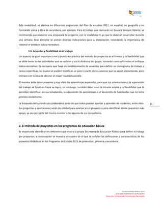  
Escuela	
  Siempre	
  Abierta	
  2013	
  
Guía	
  para	
  la	
  elaboración	
  de	
  Proyectos	
  
Preescolar,	
  Primaria	
  baja,	
  Primaria	
  alta,	
  Secundaria	
  
11	
  
Esta	
   modalidad,	
   se	
   plantea	
   en	
   diferentes	
   asignaturas	
   del	
   Plan	
   de	
   estudios	
   2011,	
   en	
   español,	
   en	
   geografía	
   y	
   en	
  
Formación	
  cívica	
  y	
  ética	
  de	
  secundaria,	
  por	
  ejemplo.	
  Para	
  el	
  trabajo	
  que	
  realizarán	
  en	
  Escuela	
  Siempre	
  Abierta,	
  se	
  
recomienda	
  que	
  elaboren	
  una	
  propuesta	
  de	
  proyecto,	
  con	
  la	
  modalidad	
  3,	
  ya	
  que	
  lo	
  deberán	
  desarrollar	
  durante	
  
una	
   semana.	
   Más	
   adelante	
   se	
   anotan	
   diversas	
   indicaciones	
   para	
   su	
   elaboración,	
   recordando	
   la	
   importancia	
   de	
  
retomar	
  el	
  enfoque	
  lúdico-­‐recreativo.	
  
1.5.	
  Acuerdos	
  y	
  flexibilidad	
  en	
  el	
  trabajo	
  
Un	
  aspecto	
  de	
  gran	
  importancia	
  en	
  la	
  puesta	
  en	
  práctica	
  del	
  método	
  de	
  proyectos	
  es	
  el	
  firmeza	
  y	
  la	
  flexibilidad	
  que	
  
se	
  debe	
  tener	
  en	
  las	
  actividades	
  que	
  se	
  realicen	
  y	
  en	
  la	
  dinámica	
  del	
  grupo,	
  tomando	
  como	
  referentes	
  el	
  enfoque	
  
lúdico-­‐recreativo.	
  Es	
  necesario	
  que	
  haya	
  un	
  establecimiento	
  de	
  acuerdos	
  para	
  definir	
  un	
  cronograma	
  de	
  trabajo	
  y	
  
tareas	
  específicas,	
  las	
  cuales	
  se	
  pueden	
  modificar	
  un	
  poco	
  a	
  partir	
  de	
  los	
  avances	
  que	
  se	
  vayan	
  presentando,	
  pero	
  
siempre	
  con	
  la	
  idea	
  de	
  obtener	
  el	
  mejor	
  resultado	
  posible.	
  	
  
El	
  monitor	
  debe	
  tener	
  presente	
  y	
  muy	
  claro	
  los	
  aprendizajes	
  esperados,	
  para	
  que	
  sus	
  orientaciones	
  y	
  la	
  supervisión	
  
del	
  trabajo	
  se	
  focalicen	
  hacia	
  su	
  logro;	
  sin	
  embargo,	
  también	
  debe	
  tener	
  la	
  mirada	
  amplia	
  y	
  la	
  flexibilidad	
  que	
  le	
  
permitan	
  identificar,	
  en	
  sus	
  estudiantes,	
  la	
  adquisición	
  de	
  aprendizajes	
  o	
  el	
  desarrollo	
  de	
  habilidades	
  que	
  no	
  tenía	
  
previsto	
  inicialmente.	
  	
  
La	
  búsqueda	
  del	
  aprendizaje	
  colaborativo	
  parte	
  de	
  que	
  todos	
  pueden	
  aportar	
  y	
  aprender	
  de	
  los	
  demás,	
  entre	
  ellos.	
  
Sus	
  preguntas	
  y	
  aportaciones	
  serán	
  de	
  utilidad	
  para	
  avanzar	
  en	
  el	
  proyecto	
  o	
  para	
  identificar	
  dónde	
  requieren	
  más	
  
apoyo,	
  ya	
  sea	
  por	
  parte	
  del	
  mismo	
  monitor	
  o	
  de	
  algunos	
  de	
  sus	
  compañeros.	
  	
  
	
  
2.	
  El	
  método	
  de	
  proyectos	
  en	
  los	
  programas	
  de	
  educación	
  básica	
  
Es	
  importante	
  identificar	
  los	
  referentes	
  que	
  marca	
  la	
  propia	
  Secretaría	
  de	
  Educación	
  Pública	
  para	
  definir	
  el	
  trabajo	
  
por	
  proyectos;	
  a	
  continuación	
  se	
  muestra	
  un	
  cuadro	
  en	
  el	
  que	
  se	
  señalan	
  las	
  definiciones	
  y	
  características	
  de	
  los	
  
proyectos	
  didácticos	
  en	
  los	
  Programas	
  de	
  Estudio	
  2011	
  de	
  preescolar,	
  primaria	
  y	
  secundaria:	
  
	
  
	
  
 