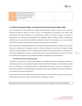  
Escuela	
  Siempre	
  Abierta	
  2013	
  
Guía	
  para	
  la	
  elaboración	
  de	
  Proyectos	
  
Preescolar,	
  Primaria	
  baja,	
  Primaria	
  alta,	
  Secundaria	
  
13	
  
	
  
	
  
3.	
  El	
  diseño	
  de	
  proyectos	
  lúdicos,	
  una	
  propuesta	
  para	
  Escuela	
  Siempre	
  Abierta,	
  2013.	
  
Con	
   la	
   incorporación	
   de	
   este	
   método	
   en	
   el	
   modelo	
   de	
   Escuela	
   Siempre	
   Abierta,	
   se	
   aspira	
   a	
   que	
   a	
   través	
   del	
  
desarrollo	
   de	
   proyectos	
   lúdicos,	
   las	
   niñas,	
   los	
   niños	
   y	
   los	
   adolescentes	
   que	
   participan	
   en	
   las	
   escuelas	
   sede	
  
experimenten	
   otra	
   forma	
   de	
   acceder	
   a	
   los	
   conocimientos,	
   movilicen	
   sus	
   recursos	
   y	
   saberes,	
   se	
   involucren	
   y	
  
comprometan	
   con	
   el	
   desarrollo	
   de	
   procedimientos	
   de	
   indagación,	
   análisis	
   y	
   síntesis	
   de	
   datos	
   e	
   informaciones	
  
relevantes	
  para	
  la	
  consecución	
  de	
  los	
  problemas	
  planteados	
  como	
  parte	
  de	
  los	
  proyectos,	
  y	
  a	
  su	
  vez,	
  construyan	
  
cosas,	
  generen	
  productos	
  y	
  desarrollen	
  los	
  materiales	
  y	
  los	
  medios	
  para	
  su	
  presentación.	
  
Para	
  el	
  desarrollo	
  de	
  las	
  actividades	
  dentro	
  de	
  los	
  18	
  días	
  de	
  Escuela	
  Siempre	
  Abierta	
  se	
  proporciona	
  una	
  serie	
  de	
  
fichas	
   para	
   la	
   elaboración	
   de	
   proyectos	
   lúdicos	
   con	
   temas	
   ya	
   definidos,	
   el	
   monitor	
   tiene	
   la	
   opción	
   de	
   elegir	
  
cualquiera	
  de	
  estas	
  propuestas	
  o	
  bien,	
  si	
  considera	
  que	
  hay	
  algún	
  otro	
  tema	
  que	
  pueda	
  ser	
  de	
  interés	
  para	
  las	
  
niñas,	
  niños	
  o	
  adolescentes	
  inscritos	
  en	
  su	
  sede,	
  puede	
  tomar	
  en	
  cuenta	
  las	
  orientaciones	
  que	
  esta	
  Guía	
  le	
  ofrece	
  
para	
  la	
  planeación	
  de	
  proyectos	
  con	
  la	
  modalidad	
  3,	
  definido	
  en	
  el	
  apartado	
  1	
  de	
  este	
  documento.	
  
3.1.	
  Definición	
  del	
  tema	
  y	
  título	
  del	
  proyecto	
  
Para	
  definir	
  el	
  tema	
  que	
  se	
  va	
  a	
  plantear	
  para	
  trabajar	
  con	
  el	
  método	
  de	
  proyectos,	
  es	
  importante	
  que	
  haga	
  una	
  
autoevaluación	
  sobre	
  las	
  áreas	
  donde	
  tiene	
  mayor	
  solidez,	
  ello	
  le	
  facilitará	
  el	
  apoyo	
  y	
  las	
  orientaciones	
  que	
  debe	
  
dar	
   a	
   los	
   estudiantes	
   en	
   su	
   realización;	
   también	
   es	
   recomendable	
   que	
   tome	
   en	
   cuenta	
   las	
   características	
   y	
   el	
  
contexto	
  de	
  la	
  población	
  a	
  la	
  que	
  está	
  dirigida	
  su	
  propuesta,	
  para	
  que,	
  haga	
  un	
  balance	
  entre	
  lo	
  que	
  usted	
  domina	
  y	
  
las	
  necesidades	
  e	
  intereses	
  que	
  ellos	
  tienen.	
  	
  
Una	
  vez	
  que	
  haya	
  hecho	
  esta	
  reflexión	
  entonces	
  escriba	
  el	
  tema	
  en	
  un	
  enunciado	
  claro	
  y	
  preciso,	
  es	
  decir,	
  acote,	
  en	
  
tiempo	
  y	
  espacio	
  lo	
  que	
  quiere	
  realizar,	
  de	
  tal	
  forma	
  que	
  se	
  explique	
  por	
  sí	
  mismo.	
  	
  
	
  
Nota:	
  Sólo	
  escriba	
  el	
  tema,	
  no	
  las	
  causas,	
  ni	
  las	
  consecuencias,	
  tampoco	
  propósitos,	
  eso	
  lo	
  hará	
  más	
  adelante.	
  	
  
	
  
	
  
	
  
coordinación	
  permanente	
  del	
  docente.	
  
El	
  tiempo	
  de	
  duración	
  es	
  variable,	
  está	
  
en	
  función	
  del	
  interés	
  del	
  grupo	
  y	
  de	
  
las	
  acciones	
  que	
  deben	
  desarrollar	
  
para	
  su	
  conclusión.	
  
 