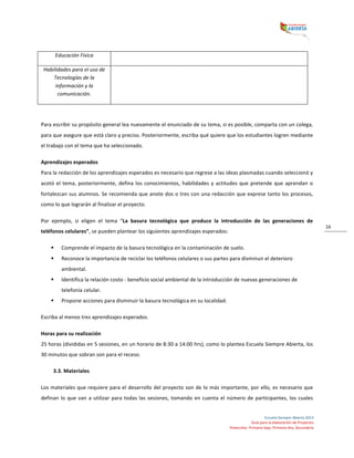  
Escuela	
  Siempre	
  Abierta	
  2013	
  
Guía	
  para	
  la	
  elaboración	
  de	
  Proyectos	
  
Preescolar,	
  Primaria	
  baja,	
  Primaria	
  alta,	
  Secundaria	
  
16	
  
Educación	
  Física	
   	
  
Habilidades	
  para	
  el	
  uso	
  de	
  
Tecnologías	
  de	
  la	
  
información	
  y	
  la	
  
comunicación.	
  
	
  
	
  
	
  
Para	
  escribir	
  su	
  propósito	
  general	
  lea	
  nuevamente	
  el	
  enunciado	
  de	
  su	
  tema,	
  si	
  es	
  posible,	
  comparta	
  con	
  un	
  colega,	
  
para	
  que	
  asegure	
  que	
  está	
  claro	
  y	
  preciso.	
  Posteriormente,	
  escriba	
  qué	
  quiere	
  que	
  los	
  estudiantes	
  logren	
  mediante	
  
el	
  trabajo	
  con	
  el	
  tema	
  que	
  ha	
  seleccionado.	
  	
  
Aprendizajes	
  esperados	
  
Para	
  la	
  redacción	
  de	
  los	
  aprendizajes	
  esperados	
  es	
  necesario	
  que	
  regrese	
  a	
  las	
  ideas	
  plasmadas	
  cuando	
  seleccionó	
  y	
  
acotó	
  el	
  tema,	
  posteriormente,	
  defina	
  los	
  conocimientos,	
  habilidades	
  y	
  actitudes	
  que	
  pretende	
  que	
  aprendan	
  o	
  
fortalezcan	
  sus	
  alumnos.	
  Se	
  recomienda	
  que	
  anote	
  dos	
  o	
  tres	
  con	
  una	
  redacción	
  que	
  exprese	
  tanto	
  los	
  procesos,	
  
como	
  lo	
  que	
  lograrán	
  al	
  finalizar	
  el	
  proyecto.	
  	
  
Por	
   ejemplo,	
   si	
   eligen	
   el	
   tema	
   “La	
   basura	
   tecnológica	
   que	
   produce	
   la	
   introducción	
   de	
   las	
   generaciones	
   de	
  
teléfonos	
  celulares”,	
  se	
  pueden	
  plantear	
  los	
  siguientes	
  aprendizajes	
  esperados:	
  
§ Comprende	
  el	
  impacto	
  de	
  la	
  basura	
  tecnológica	
  en	
  la	
  contaminación	
  de	
  suelo.	
  	
  
§ Reconoce	
  la	
  importancia	
  de	
  reciclar	
  los	
  teléfonos	
  celulares	
  o	
  sus	
  partes	
  para	
  disminuir	
  el	
  deterioro	
  
ambiental.	
  	
  
§ Identifica	
  la	
  relación	
  costo	
  -­‐	
  beneficio	
  social	
  ambiental	
  de	
  la	
  introducción	
  de	
  nuevas	
  generaciones	
  de	
  
telefonía	
  celular.	
  
§ Propone	
  acciones	
  para	
  disminuir	
  la	
  basura	
  tecnológica	
  en	
  su	
  localidad.	
  	
  
Escriba	
  al	
  menos	
  tres	
  aprendizajes	
  esperados.	
  	
  
Horas	
  para	
  su	
  realización	
  
25	
  horas	
  (divididas	
  en	
  5	
  sesiones,	
  en	
  un	
  horario	
  de	
  8:30	
  a	
  14:00	
  hrs),	
  como	
  lo	
  plantea	
  Escuela	
  Siempre	
  Abierta,	
  los	
  
30	
  minutos	
  que	
  sobran	
  son	
  para	
  el	
  receso.	
  
3.3.	
  Materiales	
  
Los	
  materiales	
  que	
  requiere	
  para	
  el	
  desarrollo	
  del	
  proyecto	
  son	
  de	
  lo	
  más	
  importante,	
  por	
  ello,	
  es	
  necesario	
  que	
  
definan	
  lo	
  que	
  van	
  a	
  utilizar	
  para	
  todas	
  las	
  sesiones,	
  tomando	
  en	
  cuenta	
  el	
  número	
  de	
  participantes,	
  los	
  cuales	
  
 