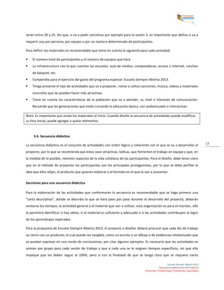  
Escuela	
  Siempre	
  Abierta	
  2013	
  
Guía	
  para	
  la	
  elaboración	
  de	
  Proyectos	
  
Preescolar,	
  Primaria	
  baja,	
  Primaria	
  alta,	
  Secundaria	
  
17	
  
serán	
  entre	
  20	
  y	
  25.	
  Así	
  que,	
  si	
  va	
  a	
  pedir	
  cartulinas	
  por	
  ejemplo	
  para	
  la	
  sesión	
  3,	
  es	
  importante	
  que	
  defina	
  si	
  va	
  a	
  
requerir	
  una	
  por	
  persona,	
  por	
  equipo	
  o	
  por	
  un	
  número	
  determinado	
  de	
  participantes.	
  
Para	
  definir	
  los	
  materiales	
  es	
  recomendable	
  que	
  tome	
  en	
  cuenta	
  lo	
  siguiente	
  para	
  cada	
  actividad:	
  	
  
§ El	
  número	
  total	
  de	
  participantes	
  y	
  el	
  número	
  de	
  equipos	
  que	
  hará.	
  	
  
§ La	
  infraestructura	
  con	
  la	
  que	
  cuentan	
  las	
  escuelas:	
  aula	
  de	
  medios,	
  computadoras,	
  acceso	
  a	
  Internet,	
  canchas	
  
de	
  básquet,	
  etc.	
  	
  
§ Compendio	
  para	
  el	
  ejercicio	
  del	
  gasto	
  del	
  programa	
  especial:	
  Escuela	
  Siempre	
  Abierta	
  2013.	
  
§ Tenga	
  presente	
  el	
  tipo	
  de	
  actividades	
  que	
  va	
  a	
  proponer,	
  revise	
  si	
  utiliza	
  canciones,	
  música,	
  videos	
  y	
  materiales	
  
concretos	
  que	
  las	
  puedan	
  hacer	
  más	
  atractivas.	
  
§ Tome	
  en	
  cuenta	
  las	
  características	
  de	
  la	
  población	
  que	
  va	
  a	
  atender,	
  su	
  nivel	
  e	
  intereses	
  de	
  comunicación.	
  
Recuerde	
  que	
  las	
  generaciones	
  que	
  están	
  cursando	
  la	
  educación	
  básica,	
  son	
  audiovisuales	
  e	
  interactivas.	
  
Nota:	
  Es	
  importante	
  que	
  anote	
  los	
  materiales	
  al	
  inicio.	
  Cuando	
  diseñe	
  la	
  secuencia	
  de	
  actividades	
  puede	
  modificar	
  
su	
  lista	
  inicial,	
  puede	
  agregar	
  o	
  quitar	
  elementos.	
  	
  
	
  
3.4.	
  Secuencia	
  didáctica	
  
La	
  secuencia	
  didáctica	
  es	
  el	
  conjunto	
  de	
  actividades	
  con	
  orden	
  lógico	
  y	
  coherente	
  con	
  el	
  que	
  se	
  va	
  a	
  desarrollar	
  el	
  
proyecto,	
  por	
  lo	
  que	
  se	
  recomienda	
  que	
  éstas	
  sean	
  atractivas,	
  lúdicas,	
  que	
  fomenten	
  el	
  trabajo	
  en	
  equipo	
  y	
  que,	
  en	
  
la	
  medida	
  de	
  lo	
  posible,	
  retomen	
  aspectos	
  de	
  la	
  vida	
  cotidiana	
  de	
  los	
  participantes.	
  Para	
  el	
  diseño,	
  debe	
  tener	
  claro	
  
que	
  en	
  el	
  método	
  de	
  proyectos	
  los	
  participantes	
  son	
  los	
  principales	
  protagonistas,	
  por	
  lo	
  que	
  se	
  debe	
  perfilar	
  la	
  
idea	
  que	
  ellos	
  elijan,	
  el	
  producto	
  que	
  quieren	
  elaborar	
  y	
  el	
  formato	
  en	
  el	
  que	
  lo	
  van	
  a	
  presentar.	
  
Secciones	
  para	
  una	
  secuencia	
  didáctica	
  
Para	
  la	
  elaboración	
  de	
  las	
  actividades	
  que	
  conformarán	
  la	
  secuencia	
  es	
  recomendable	
  que	
  se	
  haga	
  primero	
  una	
  
“carta	
  descriptiva”,	
  donde	
  se	
  describa	
  lo	
  que	
  se	
  hará	
  paso	
  por	
  paso	
  durante	
  el	
  desarrollo	
  del	
  proyecto,	
  deberán	
  
anotarse	
  los	
  tiempos,	
  la	
  actividad	
  general	
  y	
  el	
  material	
  que	
  van	
  a	
  utilizar;	
  esta	
  organización	
  es	
  para	
  el	
  monitor,	
  ello	
  
le	
  permitirá	
  identificar	
  si	
  hay	
  saltos,	
  si	
  el	
  material	
  es	
  suficiente	
  y	
  adecuado	
  o	
  si	
  las	
  actividades	
  contribuyen	
  al	
  logro	
  
de	
  los	
  aprendizajes	
  esperados.	
  	
  
Para	
  la	
  propuesta	
  de	
  Escuela	
  Siempre	
  Abierta	
  2013,	
  el	
  proyecto	
  a	
  diseñar	
  deberá	
  procurar	
  que	
  cada	
  día	
  de	
  trabajo	
  
se	
  cierre	
  con	
  un	
  producto,	
  el	
  cual	
  puede	
  ser	
  tangible,	
  como	
  un	
  escrito	
  o	
  un	
  dibujo	
  o	
  de	
  evidencias	
  intelectuales	
  que	
  
se	
  puedan	
  expresar	
  en	
  una	
  ronda	
  de	
  conclusiones,	
  por	
  citar	
  algunos	
  ejemplos.	
  Es	
  necesario	
  que	
  las	
  actividades	
  se	
  
anoten	
  por	
  grupo	
  para	
  cada	
  sesión	
  de	
  trabajo	
  y	
  que	
  a	
  cada	
  una	
  se	
  le	
  asignen	
  tiempos	
  específicos,	
  sin	
  que	
  ello	
  
implique	
   que	
   los	
   deben	
   seguir	
   al	
   100%,	
   pero	
   sí	
   con	
   la	
   finalidad	
   de	
   que	
   se	
   tenga	
   claro	
   que	
   se	
   requiere	
   cierta	
  
 