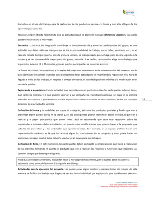  
Escuela	
  Siempre	
  Abierta	
  2013	
  
Guía	
  para	
  la	
  elaboración	
  de	
  Proyectos	
  
Preescolar,	
  Primaria	
  baja,	
  Primaria	
  alta,	
  Secundaria	
  
18	
  
disciplina	
  en	
  el	
  uso	
  del	
  tiempo	
  para	
  la	
  realización	
  de	
  los	
  productos	
  parciales	
  y	
  finales	
  y	
  con	
  ello	
  el	
  logro	
  de	
  los	
  
aprendizajes	
  esperados.	
  	
  
Escuela	
  Siempre	
  Abierta	
  recomienda	
  que	
  las	
  actividades	
  que	
  se	
  planteen	
  incluyan	
  diferentes	
  secciones,	
  las	
  cuales	
  
pueden	
  incluirse	
  una	
  o	
  más	
  veces:	
  	
  
Encuadre.	
   La	
   técnica	
   de	
   integración	
   contribuye	
   al	
   conocimiento	
   de	
   y	
   entre	
   los	
   participantes	
   del	
   grupo,	
   es	
   una	
  
actividad	
  que	
  debe	
  realizarse	
  siempre	
  que	
  se	
  inicie	
  una	
  modalidad	
  de	
  trabajo,	
  curso,	
  taller,	
  seminario,	
  etc.;	
  en	
  el	
  
caso	
  de	
  Escuela	
  Siempre	
  Abierta,	
  si	
  es	
  la	
  primera	
  semana,	
  es	
  indispensable	
  que	
  se	
  haga,	
  pero	
  si	
  es	
  la	
  segunda	
  o	
  la	
  
tercera	
  y	
  se	
  han	
  conservado	
  la	
  mayor	
  parte	
  del	
  grupo,	
  se	
  omite.	
  Si	
  se	
  realiza,	
  cada	
  monitor	
  elige	
  una	
  estrategia	
  que	
  
le	
  permita,	
  durante	
  15	
  o	
  20	
  minutos,	
  generar	
  que	
  los	
  participantes	
  se	
  conozcan	
  entre	
  sí.	
  	
  
La	
  forma	
  de	
  trabajo,	
  los	
  propósitos	
  y	
  las	
  reglas	
  del	
  juego,	
  son	
  importantes	
  en	
  la	
  primera	
  sesión	
  del	
  proyecto,	
  por	
  lo	
  
que	
  además	
  de	
  establecer	
  acuerdos	
  para	
  el	
  desarrollo	
  de	
  las	
  actividades,	
  se	
  recomienda	
  la	
  regulación	
  de	
  la	
  hora	
  de	
  
llegada	
  e	
  inicio	
  de	
  los	
  trabajos,	
  el	
  respeto	
  al	
  tiempo	
  de	
  receso,	
  el	
  uso	
  de	
  dispositivos	
  móviles	
  y	
  la	
  moderación	
  en	
  el	
  
uso	
  de	
  la	
  palabra.	
  	
  
Explorando	
  la	
  experiencia.	
  Es	
  una	
  actividad	
  que	
  permite	
  conocer	
  qué	
  tanto	
  saben	
  los	
  participantes	
  sobre	
  el	
  tema,	
  
qué	
   tanto	
   les	
   interesa	
   y	
   lo	
   que	
   pueden	
   aportar	
   a	
   sus	
   compañeros.	
   Es	
   indispensable	
   que	
   se	
   haga	
   en	
   la	
   primera	
  
actividad	
  de	
  la	
  sesión	
  1,	
  pero	
  también	
  pueden	
  explorar	
  los	
  saberes	
  o	
  avances	
  en	
  otras	
  sesiones,	
  en	
  las	
  que	
  la	
  propia	
  
dinámica	
  de	
  la	
  actividad	
  lo	
  permita.	
  
Definición	
  del	
  tema	
  y	
  la	
  modalidad	
  en	
  la	
  que	
  lo	
  trabajarán,	
  así	
  como	
  los	
  productos	
  parciales	
  y	
  finales	
  que	
  van	
  a	
  
presentar	
  deben	
  quedar	
  claros	
  en	
  la	
  sesión	
  1,	
  así	
  los	
  participantes	
  podrán	
  identificar,	
  desde	
  el	
  inicio,	
  lo	
  que	
  van	
  a	
  
realizar	
   y	
   el	
   papel	
   protagónico	
   que	
   deben	
   tener.	
   Aquí	
   se	
   recomienda	
   que	
   sean	
   muy	
   receptivos	
   sobre	
   las	
  
inquietudes	
  e	
  intereses	
  de	
  los	
  estudiantes,	
  en	
  cuanto	
  a	
  las	
  modificaciones	
  que	
  quieran	
  hacer	
  a	
  la	
  propuesta	
  que	
  
ustedes	
   les	
   presenten	
   y	
   a	
   los	
   productos	
   que	
   quieren	
   realizar.	
   Por	
   ejemplo,	
   si	
   un	
   equipo	
   prefiere	
   hacer	
   una	
  
representación	
   escénica	
   en	
   la	
   que	
   los	
   actores	
   digan	
   las	
   conclusiones	
   de	
   su	
   proyecto	
   y	
   otro	
   quiere	
   hacer	
   un	
  
prototipo	
  con	
  papel	
  maché,	
  debe	
  haber	
  la	
  apertura	
  y	
  el	
  apoyo	
  para	
  que	
  lo	
  hagan.	
  	
  
Definición	
  del	
  Reto.	
  En	
  este	
  momento,	
  los	
  participantes	
  deben	
  compartir	
  las	
  implicaciones	
  que	
  tiene	
  la	
  realización	
  
de	
  su	
  proyecto,	
  tomando	
  en	
  cuenta	
  el	
  producto	
  que	
  van	
  a	
  realizar,	
  los	
  recursos	
  y	
  materiales	
  que	
  disponen,	
  así	
  
como	
  el	
  tiempo	
  que	
  tienen	
  para	
  lograrlo.	
  	
  
Nota:	
  Las	
  actividades	
  anteriores,	
  le	
  pueden	
  llevar	
  3	
  horas	
  aproximadamente,	
  por	
  lo	
  que	
  las	
  debe	
  incluir	
  en	
  la	
  
secuencia	
  como	
  parte	
  de	
  la	
  sesión	
  1	
  y	
  asignarle	
  ese	
  tiempo.	
  	
  
Actividades	
  para	
  la	
  ejecución	
  del	
  proyecto.	
  Les	
  puede	
  poner	
  algún	
  nombre	
  y	
  asignarle	
  horas	
  de	
  trabajo,	
  de	
  esta	
  
manera	
  se	
  facilitará	
  el	
  trabajo	
  que	
  hagan,	
  ya	
  sea	
  en	
  forma	
  individual,	
  por	
  equipo	
  y	
  lo	
  que	
  socialicen	
  en	
  plenaria.	
  
 