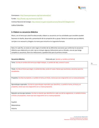  
Escuela	
  Siempre	
  Abierta	
  2013	
  
Guía	
  para	
  la	
  elaboración	
  de	
  Proyectos	
  
Preescolar,	
  Primaria	
  baja,	
  Primaria	
  alta,	
  Secundaria	
  
21	
  
Greenpeace.	
  http://www.greenpeace.org/international/en/	
  	
  
Fundar.	
  http://fundar.org.mx/mexico/?p=9225	
  
Instituto	
  Nacional	
  de	
  Ecología.	
  http://www2.ine.gob.mx/publicaciones/libros/437/delgado.html	
  
Lúdica	
  Colombia.	
  	
  
	
  
6.	
  Elabore	
  su	
  secuencia	
  didáctica	
  
Ahora,	
  con	
  el	
  tema	
  que	
  usted	
  ha	
  seleccionado,	
  elabore	
  su	
  secuencia	
  con	
  las	
  actividades	
  que	
  considere	
  pueden	
  
favorecer	
  el	
  diseño,	
  desarrollo	
  y	
  presentación	
  de	
  los	
  proyectos	
  de	
  su	
  grupo.	
  Revise	
  los	
  avances	
  que	
  ya	
  elaboró,	
  
corríjalo	
  si	
  es	
  necesario	
  y	
  téngalo	
  a	
  la	
  mano	
  para	
  incluirlo	
  en	
  el	
  siguiente	
  formato:	
  
	
  
Nota:	
  En	
  cada	
  fila,	
  se	
  anota	
  en	
  color	
  negro	
  el	
  nombre	
  de	
  las	
  diferentes	
  secciones	
  que	
  conforman	
  la	
  secuencia	
  
didáctica	
  que	
  elaborará	
  y	
  en	
  color	
  rojo	
  se	
  incluyen	
  algunas	
  indicaciones	
  para	
  su	
  llenado,	
  una	
  vez	
  que	
  tenga	
  
completa	
  su	
  secuencia,	
  borre	
  las	
  indicaciones	
  y	
  quedará	
  listo	
  para	
  la	
  primera	
  revisión.	
  
	
  
Secuencia	
  didáctica	
  	
   	
   	
   	
   Elaborada	
  por:	
  (anote	
  su	
  nombre	
  y	
  la	
  fecha)	
  
Tema.	
  Escriba	
  el	
  nombre	
  del	
  tema	
  que	
  eligió	
  trabajar,	
  si	
  cambió	
  de	
  idea,	
  anote	
  el	
  nuevo.	
  	
  
	
  
Título.	
  Escriba	
  el	
  título	
  que	
  eligió,	
  si	
  cambió	
  de	
  idea,	
  anote	
  el	
  nuevo.	
  Revise	
  que	
  sea	
  breve	
  y	
  atractivo	
  para	
  los	
  
estudiantes.	
  	
  
	
  
Propósito.	
  Escriba	
  el	
  propósito,	
  si	
  cambió	
  el	
  tema	
  y	
  el	
  título,	
  revise	
  que	
  sea	
  congruente	
  con	
  su	
  nueva	
  propuesta.	
  	
  
	
  
Aprendizajes	
  esperados.	
  Escriba	
  los	
  aprendizajes	
  esperados	
  que	
  identificó,	
  si	
  cambió	
  el	
  tema,	
  el	
  título	
  y	
  el	
  
propósito,	
  revise	
  que	
  sea	
  congruente	
  con	
  su	
  nueva	
  propuesta.	
  	
  
	
  
Relación	
  con	
  los	
  ejes	
  rectores.	
  Escriba	
  la	
  relación	
  que	
  identificó	
  en	
  cada	
  una	
  de	
  las	
  asignaturas,	
  si	
  cambió	
  el	
  tema,	
  
el	
  título	
  y	
  el	
  propósito,	
  revise	
  que	
  sea	
  congruente	
  con	
  su	
  nueva	
  propuesta.	
  	
  
	
  
Español:	
  	
  
Matemáticas:	
  	
  
Historia:	
  	
  
 