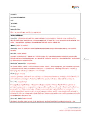  
Escuela	
  Siempre	
  Abierta	
  2013	
  
Guía	
  para	
  la	
  elaboración	
  de	
  Proyectos	
  
Preescolar,	
  Primaria	
  baja,	
  Primaria	
  alta,	
  Secundaria	
  
22	
  
Geografía:	
  	
  
Formación	
  Cívica	
  y	
  ética:	
  	
  
Arte:	
  	
  
Tecnología:	
  	
  
Ciencias:	
  	
  
Educación	
  física:	
  	
  
(Borre	
  las	
  que	
  no	
  tengan	
  relación	
  con	
  su	
  proyecto)	
  
Secuencia	
  didáctica	
  	
  
Materiales:	
  Enliste	
  todos	
  los	
  materiales	
  que	
  utilizará	
  para	
  las	
  cinco	
  sesiones.	
  Recuerde	
  incluir	
  el	
  número	
  y	
  las	
  
características	
  que	
  se	
  requieren.	
  Por	
  ejemplo	
  si	
  va	
  a	
  utilizar	
  un	
  video,	
  para	
  el	
  cual	
  se	
  requiere	
  la	
  herramienta	
  “Real	
  
Player”,	
  debe	
  anotarlo.	
  Si	
  necesita	
  hojas	
  para	
  hacer	
  borrador,	
  escriba	
  cuántas,	
  etc.	
  
Sesión	
  1:	
  (anote	
  un	
  nombre)	
  	
  
Materiales:	
  Anote	
  los	
  materiales	
  que	
  utilizará	
  en	
  esta	
  sesión	
  y	
  si	
  requiere	
  alguno	
  para	
  tarea	
  en	
  casa,	
  también	
  
escríbalo.	
  	
  
Encuadre:	
  (asigne	
  tiempo)	
  	
  
Incluya	
  la	
  actividad	
  que	
  va	
  a	
  realizar	
  para	
  romper	
  el	
  hielo,	
  para	
  que	
  usted	
  y	
  los	
  participantes	
  se	
  conozcan,	
  para	
  
establecer	
  acuerdos	
  y	
  para	
  presentar	
  la	
  idea	
  general	
  del	
  trabajo	
  por	
  proyectos.	
  Si	
  requiere	
  de	
  un	
  PPT	
  agréguelo	
  en	
  
los	
  materiales	
  y	
  recuerde	
  elaborarlo.	
  	
  
Explorando	
  la	
  experiencia:	
  (asigne	
  tiempo)	
  
De	
  acuerdo	
  al	
  tema	
  que	
  van	
  a	
  trabajar	
  los	
  participantes,	
  elabore	
  5,	
  6	
  o	
  más	
  preguntas,	
  que	
  le	
  permitan	
  explorar	
  lo	
  
que	
  saben	
  acerca	
  del	
  tema,	
  recuerde	
  relacionarlas	
  con	
  su	
  vida	
  cotidiana.	
  También	
  puede	
  elaborar	
  “un	
  caso”	
  y	
  
hacer	
  preguntas	
  sobre	
  lo	
  que	
  se	
  describe	
  en	
  la	
  narración.	
  
El	
  reto:	
  (asigne	
  tiempo)	
  
Anote	
  las	
  actividades	
  que	
  realizará	
  para	
  buscar	
  que	
  los	
  participantes	
  identifiquen	
  el	
  reto	
  que	
  tienen	
  enfrente	
  y	
  la	
  
dimensión	
  de	
  lo	
  que	
  les	
  espera.	
  Puede	
  incluir	
  diferentes	
  tipos:	
  lluvia	
  de	
  ideas,	
  elaboración	
  de	
  carteles,	
  etc.	
  	
  
En	
  marcha:	
  (asigne	
  tiempo)	
  
En	
  esta	
  parte,	
  es	
  importante	
  que	
  incluya	
  actividades	
  para	
  organizar	
  el	
  trabajo.	
  A	
  partir	
  del	
  tema	
  general,	
  los	
  
participantes,	
  agrupados	
  en	
  equipos,	
  deben	
  elegir	
  un	
  subtema,	
  la	
  forma	
  en	
  la	
  que	
  lo	
  trabajarán	
  y	
  el	
  producto	
  que	
  
presentarán.	
  Para	
  ello	
  es	
  necesario	
  que	
  incluya	
  una	
  presentación	
  que	
  explique	
  las	
  fases	
  del	
  proyecto	
  y	
  las	
  
múltiples	
  posibilidades	
  que	
  tienen	
  para	
  presentarlo,	
  ya	
  sea	
  un	
  objeto	
  tangible	
  o	
  una	
  representación	
  artística:	
  un	
  
prototipo,	
  un	
  video,	
  un	
  programa	
  de	
  radio	
  grabado,	
  una	
  representación	
  escénica,	
  un	
  modelo	
  a	
  escala,	
  una	
  canción	
  
con	
  letra	
  y	
  música,	
  un	
  cuento,	
  etc.	
  
Cierre	
  de	
  la	
  sesión:	
  (asigne	
  tiempo)	
  
Escriba	
  una	
  actividad	
  que	
  le	
  permita	
  cerrar	
  la	
  sesión	
  con	
  la	
  revisión	
  de	
  los	
  avances	
  hasta	
  el	
  momento	
  y	
  que	
  
 
