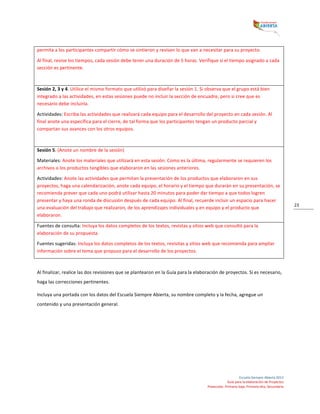  
Escuela	
  Siempre	
  Abierta	
  2013	
  
Guía	
  para	
  la	
  elaboración	
  de	
  Proyectos	
  
Preescolar,	
  Primaria	
  baja,	
  Primaria	
  alta,	
  Secundaria	
  
23	
  
permita	
  a	
  los	
  participantes	
  compartir	
  cómo	
  se	
  sintieron	
  y	
  revisen	
  lo	
  que	
  van	
  a	
  necesitar	
  para	
  su	
  proyecto.	
  	
  
Al	
  final,	
  revise	
  los	
  tiempos,	
  cada	
  sesión	
  debe	
  tener	
  una	
  duración	
  de	
  5	
  horas.	
  Verifique	
  si	
  el	
  tiempo	
  asignado	
  a	
  cada	
  
sección	
  es	
  pertinente.	
  
	
  
Sesión	
  2,	
  3	
  y	
  4.	
  Utilice	
  el	
  mismo	
  formato	
  que	
  utilizó	
  para	
  diseñar	
  la	
  sesión	
  1.	
  Si	
  observa	
  que	
  el	
  grupo	
  está	
  bien	
  
integrado	
  a	
  las	
  actividades,	
  en	
  estas	
  sesiones	
  puede	
  no	
  incluir	
  la	
  sección	
  de	
  encuadre,	
  pero	
  si	
  cree	
  que	
  es	
  
necesario	
  debe	
  incluirla.	
  
Actividades:	
  Escriba	
  las	
  actividades	
  que	
  realizará	
  cada	
  equipo	
  para	
  el	
  desarrollo	
  del	
  proyecto	
  en	
  cada	
  sesión.	
  Al	
  
final	
  anote	
  una	
  específica	
  para	
  el	
  cierre,	
  de	
  tal	
  forma	
  que	
  los	
  participantes	
  tengan	
  un	
  producto	
  parcial	
  y	
  
compartan	
  sus	
  avances	
  con	
  los	
  otros	
  equipos.	
  
	
  
Sesión	
  5.	
  (Anote	
  un	
  nombre	
  de	
  la	
  sesión)	
  
Materiales:	
  Anote	
  los	
  materiales	
  que	
  utilizará	
  en	
  esta	
  sesión.	
  Como	
  es	
  la	
  última,	
  regularmente	
  se	
  requieren	
  los	
  
archivos	
  o	
  los	
  productos	
  tangibles	
  que	
  elaboraron	
  en	
  las	
  sesiones	
  anteriores.	
  
Actividades:	
  Anote	
  las	
  actividades	
  que	
  permitan	
  la	
  presentación	
  de	
  los	
  productos	
  que	
  elaboraron	
  en	
  sus	
  
proyectos,	
  haga	
  una	
  calendarización,	
  anote	
  cada	
  equipo,	
  el	
  horario	
  y	
  el	
  tiempo	
  que	
  durarán	
  en	
  su	
  presentación,	
  se	
  
recomienda	
  prever	
  que	
  cada	
  uno	
  podrá	
  utilizar	
  hasta	
  20	
  minutos	
  para	
  poder	
  dar	
  tiempo	
  a	
  que	
  todos	
  logren	
  
presentar	
  y	
  haya	
  una	
  ronda	
  de	
  discusión	
  después	
  de	
  cada	
  equipo.	
  Al	
  final,	
  recuerde	
  incluir	
  un	
  espacio	
  para	
  hacer	
  
una	
  evaluación	
  del	
  trabajo	
  que	
  realizaron,	
  de	
  los	
  aprendizajes	
  individuales	
  y	
  en	
  equipo	
  y	
  el	
  producto	
  que	
  
elaboraron.	
  
Fuentes	
  de	
  consulta:	
  Incluya	
  los	
  datos	
  completos	
  de	
  los	
  textos,	
  revistas	
  y	
  sitios	
  web	
  que	
  consultó	
  para	
  la	
  
elaboración	
  de	
  su	
  propuesta.	
  
Fuentes	
  sugeridas:	
  Incluya	
  los	
  datos	
  completos	
  de	
  los	
  textos,	
  revisitas	
  y	
  sitios	
  web	
  que	
  recomienda	
  para	
  ampliar	
  
información	
  sobre	
  el	
  tema	
  que	
  propuso	
  para	
  el	
  desarrollo	
  de	
  los	
  proyectos.	
  
	
  
Al	
  finalizar,	
  realice	
  las	
  dos	
  revisiones	
  que	
  se	
  plantearon	
  en	
  la	
  Guía	
  para	
  la	
  elaboración	
  de	
  proyectos.	
  Si	
  es	
  necesario,	
  
haga	
  las	
  correcciones	
  pertinentes.	
  	
  
Incluya	
  una	
  portada	
  con	
  los	
  datos	
  del	
  Escuela	
  Siempre	
  Abierta,	
  su	
  nombre	
  completo	
  y	
  la	
  fecha,	
  agregue	
  un	
  
contenido	
  y	
  una	
  presentación	
  general.	
  
	
   	
  
 