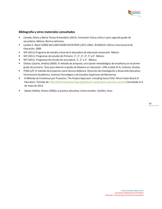  
Escuela	
  Siempre	
  Abierta	
  2013	
  
Guía	
  para	
  la	
  elaboración	
  de	
  Proyectos	
  
Preescolar,	
  Primaria	
  baja,	
  Primaria	
  alta,	
  Secundaria	
  
24	
  
	
  
Bibliografía	
  y	
  otros	
  materiales	
  consultados	
  
§ Canedo,	
  Gloria	
  y	
  María	
  Teresa	
  Armendáriz	
  (2013).	
  Formación	
  Cívica	
  y	
  ética	
  1	
  para	
  segundo	
  grado	
  de	
  
secundaria.	
  México,	
  Norma	
  ediciones.	
  	
  
§ Landon	
  E.	
  Beyer	
  (2000)	
  WILLIAM	
  HEARD	
  KILPATRICK	
  (1871-­‐1965).	
  ©UNESCO:	
  Oficina	
  Internacional	
  de	
  
Educación,	
  2000	
  
§ SEP	
  (2011)	
  Programa	
  de	
  estudio	
  y	
  Guía	
  de	
  la	
  educadora	
  de	
  educación	
  preescolar.	
  México	
  	
  
§ SEP	
  (2011).	
  Programas	
  de	
  estudio	
  de	
  Primaria:	
  1°,	
  2°,	
  3°,	
  4°,	
  5°	
  y	
  6°.	
  México.	
  	
  
§ SEP	
  (2011)	
  	
  Programas	
  de	
  estudio	
  de	
  secundaria.	
  1°,	
  2°	
  y	
  3°.	
  	
  México.	
  
§ Chávez	
  Cázares,	
  Andrea	
  (2003).	
  El	
  método	
  de	
  proyecto,	
  una	
  opción	
  metodológica	
  de	
  enseñanza	
  en	
  el	
  primer	
  
grado	
  de	
  primaria.	
  Tesis	
  para	
  obtener	
  el	
  grado	
  de	
  Maestra	
  en	
  educación.	
  UPN	
  unidad	
  25	
  A,	
  Culiacán,	
  Sinaloa.	
  	
  
§ ITSM	
  (s/f).	
  El	
  método	
  de	
  proyectos	
  como	
  técnica	
  didáctica.	
  Dirección	
  de	
  Investigación	
  y	
  Desarrollo	
  Educativo.	
  
Vicerrectoría	
  Académica,	
  Instituto	
  Tecnológico	
  y	
  de	
  Estudios	
  Superiores	
  de	
  Monterrey	
  
§ El	
  Método	
  de	
  Enseñanza	
  por	
  Proyectos.	
  The	
  Project	
  Approach:	
  Including	
  Every	
  Child.	
  Illinois	
  State	
  Board	
  of	
  
Education.	
  Tomado	
  de:	
  http://illinoisearlylearning.org/tipsheets-­‐sp/projects-­‐questions-­‐sp.htm	
  Consultado	
  el	
  4	
  
de	
  mayo	
  de	
  2013.	
  	
  
§ Zabala	
  Vidiella,	
  Antoni	
  (2006)	
  La	
  práctica	
  educativa.	
  Cómo	
  enseñar.	
  Colofón,	
  Grao.	
  
	
  
 