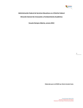  
Escuela	
  Siempre	
  Abierta	
  2013	
  
Guía	
  para	
  la	
  elaboración	
  de	
  Proyectos	
  
Preescolar,	
  Primaria	
  baja,	
  Primaria	
  alta,	
  Secundaria	
  
3	
  
Administración	
  Federal	
  de	
  Servicios	
  Educativos	
  en	
  el	
  Distrito	
  Federal	
  
Dirección	
  General	
  de	
  Innovación	
  y	
  Fortalecimiento	
  Académico	
  
	
  
Escuela	
  Siempre	
  Abierta,	
  verano	
  2013	
  
	
  
	
  
	
  
	
  
	
  
	
  
	
  
	
  
	
  
	
  
	
  
	
  
	
  
	
  
	
  
	
  
	
  
	
  
	
  
	
  
Elaborado	
  para	
  la	
  AFSEDF	
  por	
  Gloria	
  Canedo	
  Casto	
  
	
  
	
   	
  
 