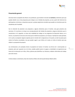  
Escuela	
  Siempre	
  Abierta	
  2013	
  
Guía	
  para	
  la	
  elaboración	
  de	
  Proyectos	
  
Preescolar,	
  Primaria	
  baja,	
  Primaria	
  alta,	
  Secundaria	
  
5	
  
	
  
Presentación	
  general	
  
	
  
Esta	
  Guía	
  tiene	
  el	
  propósito	
  de	
  ofrecer	
  a	
  los	
  profesores,	
  que	
  tendrán	
  la	
  función	
  de	
  monitores,	
  elementos	
  para	
  que	
  
puedan	
  diseñar	
  una	
  o	
  más	
  propuestas	
  para	
  trabajar	
  con	
  el	
  método	
  de	
  proyectos,	
  ya	
  sea	
  a	
  partir	
  del	
  interés	
  de	
  los	
  
participantes	
  o	
  de	
  temas	
  y	
  situaciones	
  que	
  por	
  su	
  propia	
  experiencia	
  considera	
  que	
  pueden	
  ser	
  atractivos	
  para	
  los	
  
estudiantes	
  de	
  la	
  localidad.	
  
	
  
Con	
   la	
   intención	
   de	
   presentar	
   una	
   propuesta	
   y	
   algunos	
   elementos	
   para	
   el	
   monitor,	
   esta	
   guía	
   presenta	
   seis	
  
secciones.	
  En	
  la	
  primera	
  se	
  incluye	
  una	
  conceptualización	
  del	
  método	
  de	
  proyectos	
  y	
  algunos	
  elementos	
  que	
  lo	
  
caracterizan;	
   en	
   la	
   segunda,	
   se	
   revisa	
   esta	
   modalidad	
   de	
   trabajo	
   en	
   los	
   programas	
   de	
   Educación	
   básica;	
   en	
   la	
  
tercera,	
  se	
  presenta	
  la	
  estructura	
  de	
  la	
  Guía	
  para	
  el	
  diseño	
  de	
  proyectos	
  y	
  se	
  incluye	
  un	
  ejemplo	
  de	
  cada	
  apartado;	
  
en	
  la	
  cuarta,	
  se	
  proponen	
  algunos	
  aspectos	
  para	
  la	
  revisión	
  de	
  la	
  congruencia;	
  en	
  la	
  quinta,	
  se	
  dan	
  las	
  pautas	
  para	
  
anotar	
  las	
  fuentes	
  consultadas	
  y	
  las	
  que	
  puedan	
  sugerir	
  y	
  por	
  último	
  en	
  la	
  sexta,	
  se	
  invita	
  al	
  monitor	
  para	
  que	
  
elabore	
  su	
  propuesta	
  de	
  proyecto.	
  	
  
	
  
Las	
   orientaciones	
   y	
   los	
   ejemplos	
   tienen	
   el	
   propósito	
   de	
   mostrar	
   al	
   monitor	
   una	
   forma	
   de	
   ir	
   construyendo	
   un	
  
proyecto,	
  pero	
  por	
  supuesto	
  no	
  es	
  la	
  única,	
  ustedes	
  podrán	
  poner	
  en	
  juego	
  su	
  creatividad	
  y	
  la	
  experiencia	
  que	
  
tienen	
  de	
  la	
  interacción	
  con	
  niñas,	
  niños	
  y	
  jóvenes	
  para	
  identificar	
  sus	
  intereses	
  y	
  elaborar	
  alternativas	
  de	
  trabajo	
  
para	
  este	
  verano.	
  	
  
	
  
Si	
  tienes	
  dudas	
  o	
  comentarios,	
  favor	
  de	
  enviarlas	
  al	
  Micro	
  sitio	
  de	
  Escuela	
  Siempre	
  Abierta	
  2013.	
  	
  
	
   	
  
 
