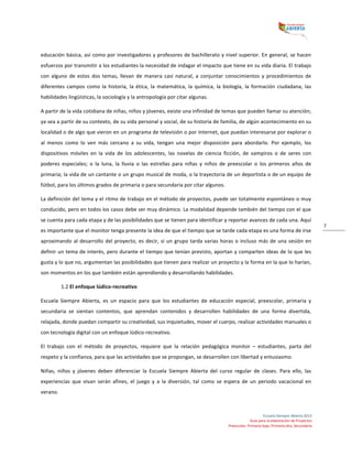  
Escuela	
  Siempre	
  Abierta	
  2013	
  
Guía	
  para	
  la	
  elaboración	
  de	
  Proyectos	
  
Preescolar,	
  Primaria	
  baja,	
  Primaria	
  alta,	
  Secundaria	
  
7	
  
educación	
  básica,	
  así	
  como	
  por	
  investigadores	
  y	
  profesores	
  de	
  bachillerato	
  y	
  nivel	
  superior.	
  En	
  general,	
  se	
  hacen	
  
esfuerzos	
  por	
  transmitir	
  a	
  los	
  estudiantes	
  la	
  necesidad	
  de	
  indagar	
  el	
  impacto	
  que	
  tiene	
  en	
  su	
  vida	
  diaria.	
  El	
  trabajo	
  
con	
   alguno	
   de	
   estos	
   dos	
   temas,	
   llevan	
   de	
   manera	
   casi	
   natural,	
   a	
   conjuntar	
   conocimientos	
   y	
   procedimientos	
   de	
  
diferentes	
   campos	
   como	
   la	
   historia,	
   la	
   ética,	
   la	
   matemática,	
   la	
   química,	
   la	
   biología,	
   la	
   formación	
   ciudadana,	
   las	
  
habilidades	
  lingüísticas,	
  la	
  sociología	
  y	
  la	
  antropología	
  por	
  citar	
  algunas.	
  	
  
A	
  partir	
  de	
  la	
  vida	
  cotidiana	
  de	
  niñas,	
  niños	
  y	
  jóvenes,	
  existe	
  una	
  infinidad	
  de	
  temas	
  que	
  pueden	
  llamar	
  su	
  atención;	
  
ya	
  sea	
  a	
  partir	
  de	
  su	
  contexto,	
  de	
  su	
  vida	
  personal	
  y	
  social,	
  de	
  su	
  historia	
  de	
  familia,	
  de	
  algún	
  acontecimiento	
  en	
  su	
  
localidad	
  o	
  de	
  algo	
  que	
  vieron	
  en	
  un	
  programa	
  de	
  televisión	
  o	
  por	
  Internet,	
  que	
  puedan	
  interesarse	
  por	
  explorar	
  o	
  
al	
   menos	
   como	
   lo	
   ven	
   más	
   cercano	
   a	
   su	
   vida,	
   tengan	
   una	
   mejor	
   disposición	
   para	
   abordarlo.	
   Por	
   ejemplo,	
   los	
  
dispositivos	
   móviles	
   en	
   la	
   vida	
   de	
   los	
   adolescentes,	
   las	
   novelas	
   de	
   ciencia	
   ficción,	
   de	
   vampiros	
   o	
   de	
   seres	
   con	
  
poderes	
   especiales;	
   o	
   la	
   luna,	
   la	
   lluvia	
   o	
   las	
   estrellas	
   para	
   niñas	
   y	
   niños	
   de	
   preescolar	
   o	
   los	
   primeros	
   años	
   de	
  
primaria;	
  la	
  vida	
  de	
  un	
  cantante	
  o	
  un	
  grupo	
  musical	
  de	
  moda,	
  o	
  la	
  trayectoria	
  de	
  un	
  deportista	
  o	
  de	
  un	
  equipo	
  de	
  
fútbol,	
  para	
  los	
  últimos	
  grados	
  de	
  primaria	
  o	
  para	
  secundaria	
  por	
  citar	
  algunos.	
  
La	
  definición	
  del	
  tema	
  y	
  el	
  ritmo	
  de	
  trabajo	
  en	
  el	
  método	
  de	
  proyectos,	
  puede	
  ser	
  totalmente	
  espontáneo	
  o	
  muy	
  
conducido,	
  pero	
  en	
  todos	
  los	
  casos	
  debe	
  ser	
  muy	
  dinámico.	
  La	
  modalidad	
  depende	
  también	
  del	
  tiempo	
  con	
  el	
  que	
  
se	
  cuenta	
  para	
  cada	
  etapa	
  y	
  de	
  las	
  posibilidades	
  que	
  se	
  tienen	
  para	
  identificar	
  y	
  reportar	
  avances	
  de	
  cada	
  una.	
  Aquí	
  
es	
  importante	
  que	
  el	
  monitor	
  tenga	
  presente	
  la	
  idea	
  de	
  que	
  el	
  tiempo	
  que	
  se	
  tarde	
  cada	
  etapa	
  es	
  una	
  forma	
  de	
  irse	
  
aproximando	
  al	
  desarrollo	
  del	
  proyecto,	
  es	
  decir,	
  si	
  un	
  grupo	
  tarda	
  varias	
  horas	
  o	
  incluso	
  más	
  de	
  una	
  sesión	
  en	
  
definir	
  un	
  tema	
  de	
  interés,	
  pero	
  durante	
  el	
  tiempo	
  que	
  tenían	
  previsto,	
  aportan	
  y	
  comparten	
  ideas	
  de	
  lo	
  que	
  les	
  
gusta	
  y	
  lo	
  que	
  no,	
  argumentan	
  las	
  posibilidades	
  que	
  tienen	
  para	
  realizar	
  un	
  proyecto	
  y	
  la	
  forma	
  en	
  la	
  que	
  lo	
  harían,	
  
son	
  momentos	
  en	
  los	
  que	
  también	
  están	
  aprendiendo	
  y	
  desarrollando	
  habilidades.	
  	
  
1.2	
  El	
  enfoque	
  lúdico-­‐recreativo	
  
Escuela	
   Siempre	
   Abierta,	
   es	
   un	
   espacio	
   para	
   que	
   los	
   estudiantes	
   de	
   educación	
   especial,	
   preescolar,	
   primaria	
   y	
  
secundaria	
   se	
   sientan	
   contentos,	
   que	
   aprendan	
   contenidos	
   y	
   desarrollen	
   habilidades	
   de	
   una	
   forma	
   divertida,	
  
relajada,	
  donde	
  puedan	
  compartir	
  su	
  creatividad,	
  sus	
  inquietudes,	
  mover	
  el	
  cuerpo,	
  realizar	
  actividades	
  manuales	
  o	
  
con	
  tecnología	
  digital	
  con	
  un	
  enfoque	
  lúdico-­‐recreativo.	
  	
  
El	
   trabajo	
   con	
   el	
   método	
   de	
   proyectos,	
   requiere	
   que	
   la	
   relación	
   pedagógica	
   monitor	
   –	
   estudiantes,	
   parta	
   del	
  
respeto	
  y	
  la	
  confianza,	
  para	
  que	
  las	
  actividades	
  que	
  se	
  propongan,	
  se	
  desarrollen	
  con	
  libertad	
  y	
  entusiasmo.	
  	
  
Niñas,	
   niños	
   y	
   jóvenes	
   deben	
   diferenciar	
   la	
   Escuela	
   Siempre	
   Abierta	
   del	
   curso	
   regular	
   de	
   clases.	
   Para	
   ello,	
   las	
  
experiencias	
   que	
   vivan	
   serán	
   afines,	
   el	
   juego	
   y	
   a	
   la	
   diversión,	
   tal	
   como	
   se	
   espera	
   de	
   un	
   periodo	
   vacacional	
   en	
  
verano.	
  
 