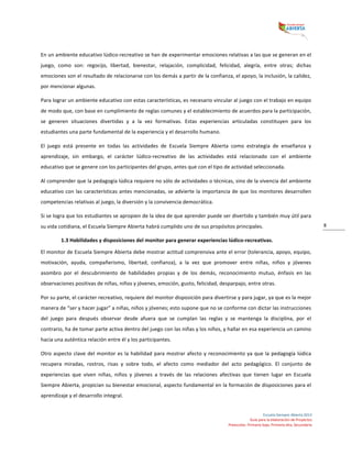  
Escuela	
  Siempre	
  Abierta	
  2013	
  
Guía	
  para	
  la	
  elaboración	
  de	
  Proyectos	
  
Preescolar,	
  Primaria	
  baja,	
  Primaria	
  alta,	
  Secundaria	
  
8	
  
En	
  un	
  ambiente	
  educativo	
  lúdico-­‐recreativo	
  se	
  han	
  de	
  experimentar	
  emociones	
  relativas	
  a	
  las	
  que	
  se	
  generan	
  en	
  el	
  
juego,	
   como	
   son:	
   regocijo,	
   libertad,	
   bienestar,	
   relajación,	
   complicidad,	
   felicidad,	
   alegría,	
   entre	
   otras;	
   dichas	
  
emociones	
  son	
  el	
  resultado	
  de	
  relacionarse	
  con	
  los	
  demás	
  a	
  partir	
  de	
  la	
  confianza,	
  el	
  apoyo,	
  la	
  inclusión,	
  la	
  calidez,	
  
por	
  mencionar	
  algunas.	
  
Para	
  lograr	
  un	
  ambiente	
  educativo	
  con	
  estas	
  características,	
  es	
  necesario	
  vincular	
  al	
  juego	
  con	
  el	
  trabajo	
  en	
  equipo	
  
de	
  modo	
  que,	
  con	
  base	
  en	
  cumplimiento	
  de	
  reglas	
  comunes	
  y	
  el	
  establecimiento	
  de	
  acuerdos	
  para	
  la	
  participación,	
  
se	
   generen	
   situaciones	
   divertidas	
   y	
   a	
   la	
   vez	
   formativas.	
   Estas	
   experiencias	
   articuladas	
   constituyen	
   para	
   los	
  
estudiantes	
  una	
  parte	
  fundamental	
  de	
  la	
  experiencia	
  y	
  el	
  desarrollo	
  humano.	
  
El	
   juego	
   está	
   presente	
   en	
   todas	
   las	
   actividades	
   de	
   Escuela	
   Siempre	
   Abierta	
   como	
   estrategia	
   de	
   enseñanza	
   y	
  
aprendizaje,	
   sin	
   embargo,	
   el	
   carácter	
   lúdico-­‐recreativo	
   de	
   las	
   actividades	
   está	
   relacionado	
   con	
   el	
   ambiente	
  
educativo	
  que	
  se	
  genere	
  con	
  los	
  participantes	
  del	
  grupo,	
  antes	
  que	
  con	
  el	
  tipo	
  de	
  actividad	
  seleccionada.	
  
Al	
  comprender	
  que	
  la	
  pedagogía	
  lúdica	
  requiere	
  no	
  sólo	
  de	
  actividades	
  o	
  técnicas,	
  sino	
  de	
  la	
  vivencia	
  del	
  ambiente	
  
educativo	
  con	
  las	
  características	
  antes	
  mencionadas,	
  se	
  advierte	
  la	
  importancia	
  de	
  que	
  los	
  monitores	
  desarrollen	
  
competencias	
  relativas	
  al	
  juego,	
  la	
  diversión	
  y	
  la	
  convivencia	
  democrática.	
  
Si	
  se	
  logra	
  que	
  los	
  estudiantes	
  se	
  apropien	
  de	
  la	
  idea	
  de	
  que	
  aprender	
  puede	
  ser	
  divertido	
  y	
  también	
  muy	
  útil	
  para	
  
su	
  vida	
  cotidiana,	
  el	
  Escuela	
  Siempre	
  Abierta	
  habrá	
  cumplido	
  uno	
  de	
  sus	
  propósitos	
  principales.	
  	
  
1.3	
  Habilidades	
  y	
  disposiciones	
  del	
  monitor	
  para	
  generar	
  experiencias	
  lúdico-­‐recreativas.	
  
El	
  monitor	
  de	
  Escuela	
  Siempre	
  Abierta	
  debe	
  mostrar	
  actitud	
  comprensiva	
  ante	
  el	
  error	
  (tolerancia,	
  apoyo,	
  equipo,	
  
motivación,	
   ayuda,	
   compañerismo,	
   libertad,	
   confianza),	
   a	
   la	
   vez	
   que	
   promover	
   entre	
   niñas,	
   niños	
   y	
   jóvenes	
  
asombro	
   por	
   el	
   descubrimiento	
   de	
   habilidades	
   propias	
   y	
   de	
   los	
   demás,	
   reconocimiento	
   mutuo,	
   énfasis	
   en	
   las	
  
observaciones	
  positivas	
  de	
  niñas,	
  niños	
  y	
  jóvenes,	
  emoción,	
  gusto,	
  felicidad,	
  desparpajo,	
  entre	
  otras.	
  
Por	
  su	
  parte,	
  el	
  carácter	
  recreativo,	
  requiere	
  del	
  monitor	
  disposición	
  para	
  divertirse	
  y	
  para	
  jugar,	
  ya	
  que	
  es	
  la	
  mejor	
  
manera	
  de	
  “ser	
  y	
  hacer	
  jugar”	
  a	
  niñas,	
  niños	
  y	
  jóvenes;	
  esto	
  supone	
  que	
  no	
  se	
  conforme	
  con	
  dictar	
  las	
  instrucciones	
  
del	
   juego	
   para	
   después	
   observar	
   desde	
   afuera	
   que	
   se	
   cumplan	
   las	
   reglas	
   y	
   se	
   mantenga	
   la	
   disciplina,	
   por	
   el	
  
contrario,	
  ha	
  de	
  tomar	
  parte	
  activa	
  dentro	
  del	
  juego	
  con	
  las	
  niñas	
  y	
  los	
  niños,	
  y	
  hallar	
  en	
  esa	
  experiencia	
  un	
  camino	
  
hacia	
  una	
  auténtica	
  relación	
  entre	
  él	
  y	
  los	
  participantes.	
  	
  
Otro	
  aspecto	
  clave	
  del	
  monitor	
  es	
  la	
  habilidad	
  para	
  mostrar	
  afecto	
  y	
  reconocimiento	
  ya	
  que	
  la	
  pedagogía	
  lúdica	
  
recupera	
   miradas,	
   rostros,	
   risas	
   y	
   sobre	
   todo,	
   el	
   afecto	
   como	
   mediador	
   del	
   acto	
   pedagógico.	
   El	
   conjunto	
   de	
  
experiencias	
   que	
   viven	
   niñas,	
   niños	
   y	
   jóvenes	
   a	
   través	
   de	
   las	
   relaciones	
   afectivas	
   que	
   tienen	
   lugar	
   en	
   Escuela	
  
Siempre	
  Abierta,	
  propician	
  su	
  bienestar	
  emocional,	
  aspecto	
  fundamental	
  en	
  la	
  formación	
  de	
  disposiciones	
  para	
  el	
  
aprendizaje	
  y	
  el	
  desarrollo	
  integral.	
  
 