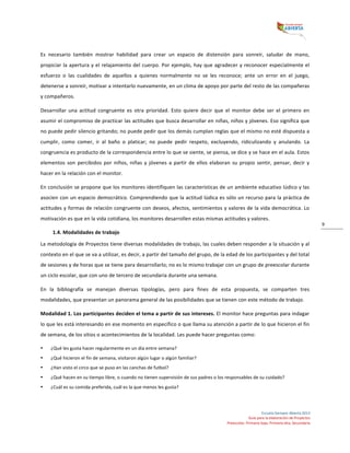  
Escuela	
  Siempre	
  Abierta	
  2013	
  
Guía	
  para	
  la	
  elaboración	
  de	
  Proyectos	
  
Preescolar,	
  Primaria	
  baja,	
  Primaria	
  alta,	
  Secundaria	
  
9	
  
Es	
   necesario	
   también	
   mostrar	
   habilidad	
   para	
   crear	
   un	
   espacio	
   de	
   distensión	
   para	
   sonreír,	
   saludar	
   de	
   mano,	
  
propiciar	
  la	
  apertura	
  y	
  el	
  relajamiento	
  del	
  cuerpo.	
  Por	
  ejemplo,	
  hay	
  que	
  agradecer	
  y	
  reconocer	
  especialmente	
  el	
  
esfuerzo	
   o	
   las	
   cualidades	
   de	
   aquellos	
   a	
   quienes	
   normalmente	
   no	
   se	
   les	
   reconoce;	
   ante	
   un	
   error	
   en	
   el	
   juego,	
  
detenerse	
  a	
  sonreír,	
  motivar	
  a	
  intentarlo	
  nuevamente,	
  en	
  un	
  clima	
  de	
  apoyo	
  por	
  parte	
  del	
  resto	
  de	
  las	
  compañeras	
  
y	
  compañeros.	
  
Desarrollar	
   una	
   actitud	
   congruente	
   es	
   otra	
   prioridad.	
   Esto	
   quiere	
   decir	
   que	
   el	
   monitor	
   debe	
   ser	
   el	
   primero	
   en	
  
asumir	
  el	
  compromiso	
  de	
  practicar	
  las	
  actitudes	
  que	
  busca	
  desarrollar	
  en	
  niñas,	
  niños	
  y	
  jóvenes.	
  Eso	
  significa	
  que	
  
no	
  puede	
  pedir	
  silencio	
  gritando;	
  no	
  puede	
  pedir	
  que	
  los	
  demás	
  cumplan	
  reglas	
  que	
  el	
  mismo	
  no	
  esté	
  dispuesta	
  a	
  
cumplir,	
   como	
   comer,	
   ir	
   al	
   baño	
   o	
   platicar;	
   no	
   puede	
   pedir	
   respeto,	
   excluyendo,	
   ridiculizando	
   y	
   anulando.	
   La	
  
congruencia	
  es	
  producto	
  de	
  la	
  correspondencia	
  entre	
  lo	
  que	
  se	
  siente,	
  se	
  piensa,	
  se	
  dice	
  y	
  se	
  hace	
  en	
  el	
  aula.	
  Estos	
  
elementos	
  son	
  percibidos	
  por	
  niños,	
  niñas	
  y	
  jóvenes	
  a	
  partir	
  de	
  ellos	
  elaboran	
  su	
  propio	
  sentir,	
  pensar,	
  decir	
  y	
  
hacer	
  en	
  la	
  relación	
  con	
  el	
  monitor.	
  
En	
  conclusión	
  se	
  propone	
  que	
  los	
  monitores	
  identifiquen	
  las	
  características	
  de	
  un	
  ambiente	
  educativo	
  lúdico	
  y	
  las	
  
asocien	
  con	
  un	
  espacio	
  democrático.	
  Comprendiendo	
  que	
  la	
  actitud	
  lúdica	
  es	
  sólo	
  un	
  recurso	
  para	
  la	
  práctica	
  de	
  
actitudes	
  y	
  formas	
  de	
  relación	
  congruente	
  con	
  deseos,	
  afectos,	
  sentimientos	
  y	
  valores	
  de	
  la	
  vida	
  democrática.	
  Lo	
  
motivación	
  es	
  que	
  en	
  la	
  vida	
  cotidiana,	
  los	
  monitores	
  desarrollen	
  estas	
  mismas	
  actitudes	
  y	
  valores.	
  
1.4.	
  Modalidades	
  de	
  trabajo	
  
La	
  metodología	
  de	
  Proyectos	
  tiene	
  diversas	
  modalidades	
  de	
  trabajo,	
  las	
  cuales	
  deben	
  responder	
  a	
  la	
  situación	
  y	
  al	
  
contexto	
  en	
  el	
  que	
  se	
  va	
  a	
  utilizar,	
  es	
  decir,	
  a	
  partir	
  del	
  tamaño	
  del	
  grupo,	
  de	
  la	
  edad	
  de	
  los	
  participantes	
  y	
  del	
  total	
  
de	
  sesiones	
  y	
  de	
  horas	
  que	
  se	
  tiene	
  para	
  desarrollarlo;	
  no	
  es	
  lo	
  mismo	
  trabajar	
  con	
  un	
  grupo	
  de	
  preescolar	
  durante	
  
un	
  ciclo	
  escolar,	
  que	
  con	
  uno	
  de	
  tercero	
  de	
  secundaria	
  durante	
  una	
  semana.	
  
En	
   la	
   bibliografía	
   se	
   manejan	
   diversas	
   tipologías,	
   pero	
   para	
   fines	
   de	
   esta	
   propuesta,	
   se	
   comparten	
   tres	
  
modalidades,	
  que	
  presentan	
  un	
  panorama	
  general	
  de	
  las	
  posibilidades	
  que	
  se	
  tienen	
  con	
  este	
  método	
  de	
  trabajo.	
  
Modalidad	
  1.	
  Los	
  participantes	
  deciden	
  el	
  tema	
  a	
  partir	
  de	
  sus	
  intereses.	
  El	
  monitor	
  hace	
  preguntas	
  para	
  indagar	
  
lo	
  que	
  les	
  está	
  interesando	
  en	
  ese	
  momento	
  en	
  específico	
  o	
  que	
  llama	
  su	
  atención	
  a	
  partir	
  de	
  lo	
  que	
  hicieron	
  el	
  fin	
  
de	
  semana,	
  de	
  los	
  sitios	
  o	
  acontecimientos	
  de	
  la	
  localidad.	
  Les	
  puede	
  hacer	
  preguntas	
  como:	
  	
  
• ¿Qué	
  les	
  gusta	
  hacer	
  regularmente	
  en	
  un	
  día	
  entre	
  semana?	
  	
  
• ¿Qué	
  hicieron	
  el	
  fin	
  de	
  semana,	
  visitaron	
  algún	
  lugar	
  o	
  algún	
  familiar?	
  	
  
• ¿Han	
  visto	
  el	
  circo	
  que	
  se	
  puso	
  en	
  las	
  canchas	
  de	
  futbol?	
  	
  
• ¿Qué	
  hacen	
  en	
  su	
  tiempo	
  libre,	
  o	
  cuando	
  no	
  tienen	
  supervisión	
  de	
  sus	
  padres	
  o	
  los	
  responsables	
  de	
  su	
  cuidado?	
  	
  
• ¿Cuál	
  es	
  su	
  comida	
  preferida,	
  cuál	
  es	
  la	
  que	
  menos	
  les	
  gusta?	
  	
  
	
  
 