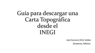 Guía para descargar una
Carta Topográfica
desde el
INEGI
José Gumaro Ortiz Valdez
Zacatecas, México.

 
