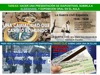 TAREAS: HACER UNA PRESENTACIÓN DE DIAPOSITIVAS, SUBIRLA A
             SLIDESHARE, Y EXPOSICIÓN ORAL EN EL AULA




PARA VER LAS PRESENTACIONES DE DIAPOSITIVAS   HAGO CLIC SOBRE CADA UNA DE ELLAS
 