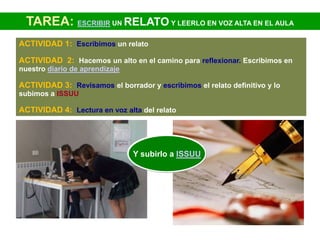 TAREA: ESCRIBIR UN RELATO Y LEERLO EN VOZ ALTA EN EL AULA
ACTIVIDAD 1: Escribimos un relato

ACTIVIDAD 2: Hacemos un alto en el camino para reflexionar. Escribimos en
nuestro diario de aprendizaje

ACTIVIDAD 3: Revisamos el borrador y escribimos el relato definitivo y lo
subimos a ISSUU

ACTIVIDAD 4: Lectura en voz alta del relato




                                Y subirlo a ISSUU
 