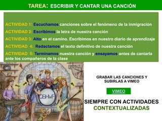 TAREA: ESCRIBIR Y CANTAR UNA CANCIÓN


ACTIVIDAD 1: Escuchamos canciones sobre el fenómeno de la inmigración
ACTIVIDAD 2: Escribimos la letra de nuestra canción
ACTIVIDAD 3: Alto en el camino. Escribimos en nuestro diario de aprendizaje
ACTIVIDAD 4: Redactamos el texto definitivo de nuestra canción
ACTIVIDAD 5: Terminamos nuestra canción y ensayamos antes de cantarla
ante los compañeros de la clase



                                             GRABAR LAS CANCIONES Y
                                                SUBIRLAS A VIMEO

                                                      VIMEO

                                       SIEMPRE CON ACTIVIDADES
                                          CONTEXTUALIZADAS
 