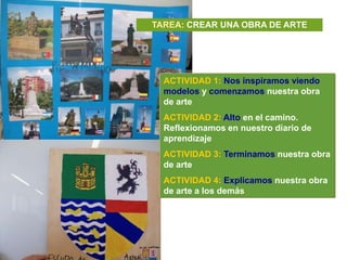 TAREA: CREAR UNA OBRA DE ARTE




  ACTIVIDAD 1: Nos inspiramos viendo
  modelos y comenzamos nuestra obra
  de arte
  ACTIVIDAD 2: Alto en el camino.
  Reflexionamos en nuestro diario de
  aprendizaje
  ACTIVIDAD 3: Terminamos nuestra obra
  de arte
  ACTIVIDAD 4: Explicamos nuestra obra
  de arte a los demás
 