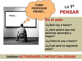 COMO
             PROFESOR              LO 1º
              PIENSO...        PENSAR
                     En el aula:
                     ¿Qué voy a hacer?
                      ¿Qué quiero que mis
                     alumnos aprendan y
                     hagan?
                     ¿Cómo lo voy a hacer?
                     ¿Cuál será mi siguiente
                     paso?

DISEÑAR ACTIVIDADES CONTEXTUALIZADAS
 