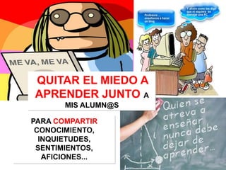QUITAR EL MIEDO A
APRENDER JUNTO A
       MIS ALUMN@S

PARA COMPARTIR
 CONOCIMIENTO,
  INQUIETUDES,
 SENTIMIENTOS,
   AFICIONES...
 