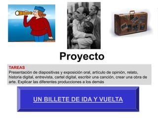 Proyecto
TAREAS
Presentación de diapositivas y exposición oral, artículo de opinión, relato,
historia digital, entrevista, cartel digital, escribir una canción, crear una obra de
arte. Explicar las diferentes producciones a los demás



               UN BILLETE DE IDA Y VUELTA
 