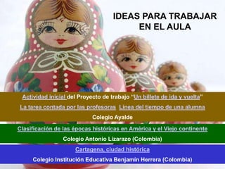 IDEAS PARA TRABAJAR
                                         EN EL AULA




 Actividad inicial del Proyecto de trabajo “Un billete de ida y vuelta”
La tarea contada por las profesoras Línea del tiempo de una alumna
                            Colegio Ayalde

Clasificación de las épocas históricas en América y el Viejo continente
                 Colegio Antonio Lizarazo (Colombia)
                     Cartagena, ciudad histórica
     Colegio Institución Educativa Benjamín Herrera (Colombia)
 