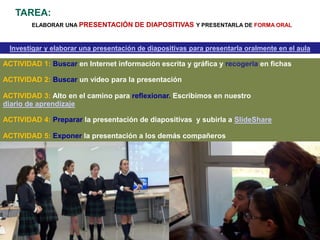 TAREA:
        ELABORAR UNA PRESENTACIÓN      DE DIAPOSITIVAS Y PRESENTARLA DE FORMA ORAL


 Investigar y elaborar una presentación de diapositivas para presentarla oralmente en el aula

ACTIVIDAD 1: Buscar en Internet información escrita y gráfica y recogerla en fichas

ACTIVIDAD 2: Buscar un vídeo para la presentación

ACTIVIDAD 3: Alto en el camino para reflexionar. Escribimos en nuestro
diario de aprendizaje

ACTIVIDAD 4: Preparar la presentación de diapositivas y subirla a SlideShare

ACTIVIDAD 5: Exponer la presentación a los demás compañeros
 