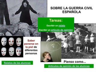 SOBRE LA GUERRA CIVIL
                                             ESPAÑOLA

                                       Tareas:
                                    Escribir un relato

                              Escribir un artículo de opinión



                   Saber
                ponerse en
                 la piel de
                diferentes
                 personas


Relatos de las alumnas                              Pienso como...
                                      Artículos de opinión de las alumnas
 