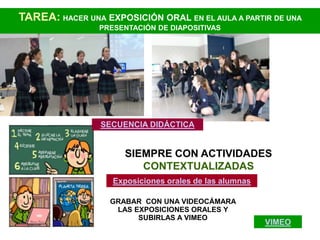 TAREA: HACER UNA EXPOSICIÓN ORAL EN EL AULA A PARTIR DE UNA
                PRESENTACIÓN DE DIAPOSITIVAS




                 SECUENCIA DIDÁCTICA


                      SIEMPRE CON ACTIVIDADES
                         CONTEXTUALIZADAS
                   Exposiciones orales de las alumnas

                   GRABAR CON UNA VIDEOCÁMARA
                    LAS EXPOSICIONES ORALES Y
                         SUBIRLAS A VIMEO
                                                        VIMEO
 