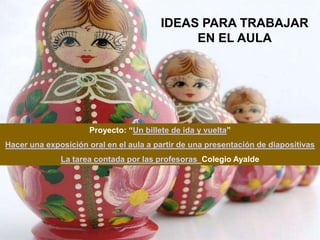 IDEAS PARA TRABAJAR
                                              EN EL AULA




                      Proyecto: “Un billete de ida y vuelta”
Hacer una exposición oral en el aula a partir de una presentación de diapositivas
              La tarea contada por las profesoras Colegio Ayalde
 