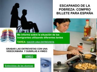 ESCAPANDO DE LA
                                              POBREZA: COMPRO
                                             BILLETE PARA ESPAÑA




           Me informo sobre la situación de los
           inmigrantes utilizando diferentes lentes
           TAREA: HACER UNA ENTREVISTA

 GRABAR LAS ENTREVISTAS CON UNA
 VIDEOCÁMARA Y SUBIRLAS A VIMEO

                  VIMEO


Entrevistas de las alumnas
 