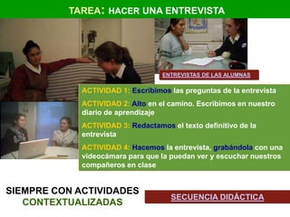 TAREA: HACER UNA ENTREVISTA




                                   ENTREVISTAS DE LAS ALUMNAS

             ACTIVIDAD 1: Escribimos las preguntas de la entrevista
             ACTIVIDAD 2: Alto en el camino. Escribimos en nuestro
             diario de aprendizaje
             ACTIVIDAD 3: Redactamos el texto definitivo de la
             entrevista
             ACTIVIDAD 4: Hacemos la entrevista, grabándola con una
             videocámara para que la puedan ver y escuchar nuestros
             compañeros en clase


SIEMPRE CON ACTIVIDADES
                                      SECUENCIA DIDÁCTICA
   CONTEXTUALIZADAS
 
