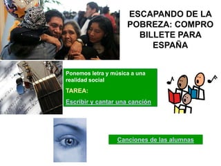 ESCAPANDO DE LA
                     POBREZA: COMPRO
                       BILLETE PARA
                          ESPAÑA


Ponemos letra y música a una
realidad social
TAREA:
Escribir y cantar una canción




                  Canciones de las alumnas
 