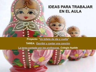 IDEAS PARA TRABAJAR
                               EN EL AULA




       Proyecto: “Un billete de ida y vuelta”
      TAREA: Escribir y cantar una canción
La tarea contada por las profesoras Colegio Ayalde
 