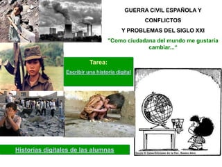 GUERRA CIVIL ESPAÑOLA Y
                                                 CONFLICTOS
                                         Y PROBLEMAS DEL SIGLO XXI
                                    "Como ciudadana del mundo me gustaría
                                                 cambiar...“

                           Tarea:
                 Escribir una historia digital




Historias digitales de las alumnas
 