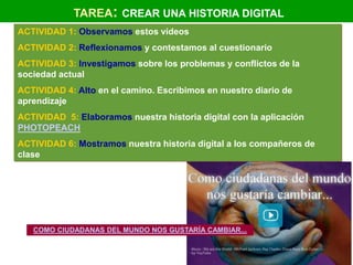 TAREA: CREAR UNA HISTORIA DIGITAL
ACTIVIDAD 1: Observamos estos vídeos
ACTIVIDAD 2: Reflexionamos y contestamos al cuestionario
ACTIVIDAD 3: Investigamos sobre los problemas y conflictos de la
sociedad actual
ACTIVIDAD 4: Alto en el camino. Escribimos en nuestro diario de
aprendizaje
ACTIVIDAD 5: Elaboramos nuestra historia digital con la aplicación
PHOTOPEACH
ACTIVIDAD 6: Mostramos nuestra historia digital a los compañeros de
clase




   COMO CIUDADANAS DEL MUNDO NOS GUSTARÍA CAMBIAR...
 