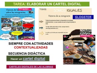 TAREA: ELABORAR UN CARTEL DIGITAL


                                    GLOGSTER




SIEMPRE CON ACTIVIDADES
   CONTEXTUALIZADAS
SECUENCIA DIDÁCTICA
 Hacer un cartel   digital

CARTELES DIGITALES DE LAS ALUMNAS
 