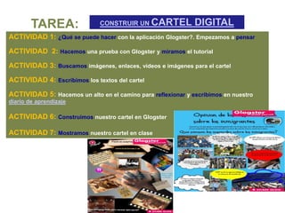 TAREA:                CONSTRUIR UN CARTEL             DIGITAL
ACTIVIDAD 1: ¿Qué se puede hacer con la aplicación Glogster?. Empezamos a pensar

ACTIVIDAD 2: Hacemos una prueba con Glogster y miramos el tutorial

ACTIVIDAD 3: Buscamos imágenes, enlaces, vídeos e imágenes para el cartel
ACTIVIDAD 4: Escribimos los textos del cartel

ACTIVIDAD 5: Hacemos un alto en el camino para reflexionar y escribimos en nuestro
diario de aprendizaje

ACTIVIDAD 6: Construimos nuestro cartel en Glogster

ACTIVIDAD 7: Mostramos nuestro cartel en clase
 