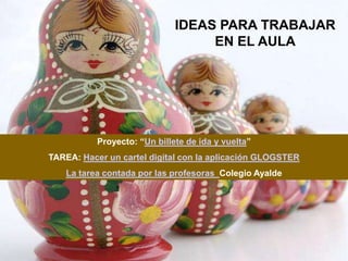 IDEAS PARA TRABAJAR
                                   EN EL AULA




           Proyecto: “Un billete de ida y vuelta”
TAREA: Hacer un cartel digital con la aplicación GLOGSTER
   La tarea contada por las profesoras Colegio Ayalde
 