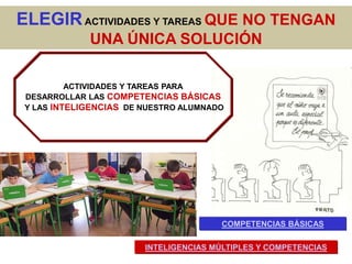 ELEGIR ACTIVIDADES Y TAREAS QUE NO TENGAN
             UNA ÚNICA SOLUCIÓN

          ACTIVIDADES Y TAREAS PARA
 DESARROLLAR LAS COMPETENCIAS BÁSICAS
 Y LAS INTELIGENCIAS DE NUESTRO ALUMNADO




                                       COMPETENCIAS BÁSICAS

                        INTELIGENCIAS MÚLTIPLES Y COMPETENCIAS
 