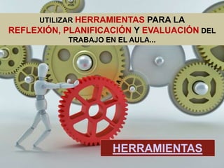 UTILIZAR HERRAMIENTAS PARA LA REFLEXIÓN,
PLANIFICACIÓN Y EVALUACIÓN DEL TRABAJO EN EL
                   AULA...




                      HERRAMIENTAS
 