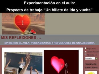 Experimentación en el aula:
  Proyecto de trabajo “Un billete de ida y vuelta”




MIS REFLEXIONES …
 SINTIENDO EL AULA: PENSAMIENTOS Y REFLEXIONES DE UNA ASESORA
 