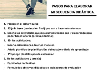 PASOS PARA ELABORAR
                                         MI SECUENCIA DIDÁCTICA


1. Pienso en el tema y curso
2. Elijo la tarea (producción final) que van a hacer mis alumnos
3. Diseño las actividades que mis alumnos tienen que ir elaborando para
   poder hacer la tarea (producción final)
4. En las actividades:
-   Inserto orientaciones, buenos modelos
-   Añado plantillas de planificación del trabajo y diario de aprendizaje
-   Propongo plantillas para la evaluación
5. De las actividades y tarea(s)
-   Escribo los contenidos
-   Formulo los objetivos didácticos e indicadores de evaluación
 
