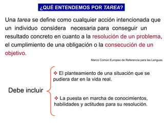 ¿QUÉ ENTENDEMOS POR TAREA?

Una tarea se define como cualquier acción intencionada que
un individuo considera necesaria para conseguir un
resultado concreto en cuanto a la resolución de un problema,
el cumplimiento de una obligación o la consecución de un
objetivo.
                                  Marco Común Europeo de Referencia para las Lenguas



                   El planteamiento de una situación que se
                  pudiera dar en la vida real.

 Debe incluir
                   La puesta en marcha de conocimientos,
                  habilidades y actitudes para su resolución.
 