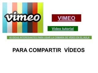 VIMEO
                                Video tutorial

45 IDEAS INTERESANTES PARA USAR LA CÁMARA DE VÍDEO EN EL AULA




  PARA COMPARTIR VÍDEOS
 