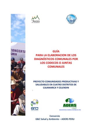 GUÍA
     PARA LA ELABORACION DE LOS
    DIAGNÓSTICOS COMUNALES POR
        LOS CODECOS O JUNTAS
             COMUNALES



    PROYECTO COMUNIDADES PRODUCTIVAS Y
      SALUDABLES EN CUATRO DISTRITOS DE
           CAJAMARCA Y CELENDIN
:




                  Consorcio
     G&C Salud y Ambiente – ADERS PERU
 