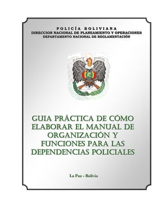 POLICÍA BOLIVIANA
           POLICÍA BOLIVIANA
DIRECCION NACIONAL DE PLANEAMIENTO Y OPERACIONES
DIRECCION NACIONAL DE PLANEAMIENTO Y OPERACIONES
     DEPARTAMENTO NACIONAL DE REGLAMENTACIÓN
     DEPARTAMENTO NACIONAL DE REGLAMENTACIÓN




GUIA PRÁCTICA DE CÓMO
ELABORAR EL MANUAL DE
    ORGANIZACIÓN Y
  FUNCIONES PARA LAS
DEPENDENCIAS POLICIALES


                La Paz - Bolliiviia
                La Paz - Bo v a
 