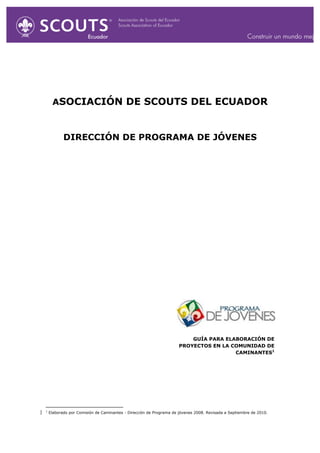  
ASOCIACIÓN DE SCOUTS DEL ECUADOR
DIRECCIÓN DE PROGRAMA DE JÓVENES
GUÍA PARA ELABORACIÓN DE
PROYECTOS EN LA COMUNIDAD DE
CAMINANTES1
	
  	
  	
  	
  	
  	
  	
  	
  	
  	
  	
  	
  	
  	
  	
  	
  	
  	
  	
  	
  	
  	
  	
  	
  	
  	
  	
  	
  	
  	
  	
  	
  	
  	
  	
  	
  	
  	
  	
  	
  	
  	
  	
  	
  	
  	
  	
  	
  	
  	
  	
  	
  	
  	
  	
  	
  	
  	
  	
  	
  
1
Elaborado por Comisión de Caminantes - Dirección de Programa de jóvenes 2008. Revisada a Septiembre de 2010.
 