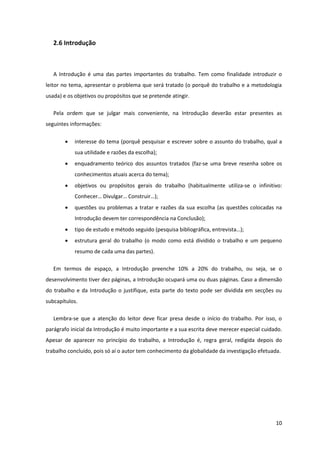 2.6 Introdução



   A Introdução é uma das partes importantes do trabalho. Tem como finalidade introduzir o
leitor no tema, apresentar o problema que será tratado (o porquê do trabalho e a metodologia
usada) e os objetivos ou propósitos que se pretende atingir.

   Pela ordem que se julgar mais conveniente, na Introdução deverão estar presentes as
seguintes informações:

           interesse do tema (porquê pesquisar e escrever sobre o assunto do trabalho, qual a
            sua utilidade e razões da escolha);
           enquadramento teórico dos assuntos tratados (faz-se uma breve resenha sobre os
            conhecimentos atuais acerca do tema);
           objetivos ou propósitos gerais do trabalho (habitualmente utiliza-se o infinitivo:
            Conhecer… Divulgar… Construir…);
           questões ou problemas a tratar e razões da sua escolha (as questões colocadas na
            Introdução devem ter correspondência na Conclusão);
           tipo de estudo e método seguido (pesquisa bibliográfica, entrevista…);
           estrutura geral do trabalho (o modo como está dividido o trabalho e um pequeno
            resumo de cada uma das partes).

   Em termos de espaço, a Introdução preenche 10% a 20% do trabalho, ou seja, se o
desenvolvimento tiver dez páginas, a Introdução ocupará uma ou duas páginas. Caso a dimensão
do trabalho e da Introdução o justifique, esta parte do texto pode ser dividida em secções ou
subcapítulos.

   Lembra-se que a atenção do leitor deve ficar presa desde o início do trabalho. Por isso, o
parágrafo inicial da Introdução é muito importante e a sua escrita deve merecer especial cuidado.
Apesar de aparecer no princípio do trabalho, a Introdução é, regra geral, redigida depois do
trabalho concluído, pois só aí o autor tem conhecimento da globalidade da investigação efetuada.




                                                                                              10
 
