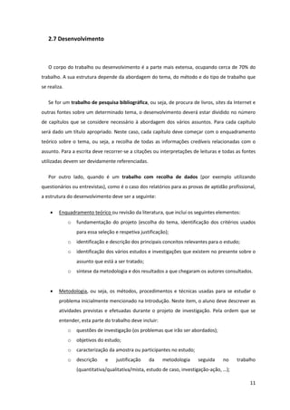 2.7 Desenvolvimento



   O corpo do trabalho ou desenvolvimento é a parte mais extensa, ocupando cerca de 70% do
trabalho. A sua estrutura depende da abordagem do tema, do método e do tipo de trabalho que
se realiza.

   Se for um trabalho de pesquisa bibliográfica, ou seja, de procura de livros, sites da Internet e
outras fontes sobre um determinado tema, o desenvolvimento deverá estar dividido no número
de capítulos que se considere necessário à abordagem dos vários assuntos. Para cada capítulo
será dado um título apropriado. Neste caso, cada capítulo deve começar com o enquadramento
teórico sobre o tema, ou seja, a recolha de todas as informações credíveis relacionadas com o
assunto. Para a escrita deve recorrer-se a citações ou interpretações de leituras e todas as fontes
utilizadas devem ser devidamente referenciadas.

   Por outro lado, quando é um trabalho com recolha de dados (por exemplo utilizando
questionários ou entrevistas), como é o caso dos relatórios para as provas de aptidão profissional,
a estrutura do desenvolvimento deve ser a seguinte:

       Enquadramento teórico ou revisão da literatura, que inclui os seguintes elementos:
              o   fundamentação do projeto (escolha do tema, identificação dos critérios usados
                  para essa seleção e respetiva justificação);
              o   identificação e descrição dos principais conceitos relevantes para o estudo;
              o   identificação dos vários estudos e investigações que existem no presente sobre o
                  assunto que está a ser tratado;
              o   síntese da metodologia e dos resultados a que chegaram os autores consultados.


       Metodologia, ou seja, os métodos, procedimentos e técnicas usadas para se estudar o
        problema inicialmente mencionado na Introdução. Neste item, o aluno deve descrever as
        atividades previstas e efetuadas durante o projeto de investigação. Pela ordem que se
        entender, esta parte do trabalho deve incluir:
              o   questões de investigação (os problemas que irão ser abordados);
              o   objetivos do estudo;
              o   caracterização da amostra ou participantes no estudo;
              o   descrição    e    justificação    da     metodologia    seguida     no    trabalho
                  (quantitativa/qualitativa/mista, estudo de caso, investigação-ação, …);

                                                                                                 11
 