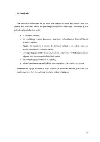 2.8 Conclusão



   Esta parte do trabalho deve dar ao leitor uma visão do conjunto do trabalho e dos seus
aspetos mais relevantes, através da apresentação das principais conclusões. Pela ordem que se
entender, a Conclusão deve conter:

          a síntese do trabalho;
          os resultados e resposta às questões levantadas na Introdução e desenvolvidas no
           corpo do trabalho;
          ligação dos resultados à revisão de literatura realizada e ao estado atual dos
           conhecimentos sobre o assunto tratado;
          uma opinião pessoal sobre o assunto, referindo o interesse e novidade dos resultados
           obtidos, bem como os pontos fortes do trabalho;
          os pontos fracos ou limitações do trabalho;
          pistas/sugestões para a realização de outros trabalhos, relacionados com o tema.

   Em termos de espaço, a Conclusão ocupa cerca de um décimo do trabalho, quer dizer, se o
   desenvolvimento tiver dez páginas, a Conclusão será de uma página.




                                                                                              13
 