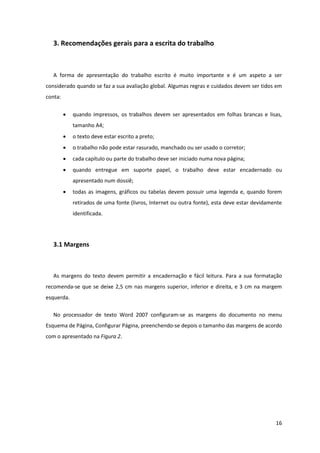 3. Recomendações gerais para a escrita do trabalho



   A forma de apresentação do trabalho escrito é muito importante e é um aspeto a ser
considerado quando se faz a sua avaliação global. Algumas regras e cuidados devem ser tidos em
conta:

            quando impressos, os trabalhos devem ser apresentados em folhas brancas e lisas,
             tamanho A4;
            o texto deve estar escrito a preto;
            o trabalho não pode estar rasurado, manchado ou ser usado o corretor;
            cada capítulo ou parte do trabalho deve ser iniciado numa nova página;
            quando entregue em suporte papel, o trabalho deve estar encadernado ou
             apresentado num dossiê;
            todas as imagens, gráficos ou tabelas devem possuir uma legenda e, quando forem
             retirados de uma fonte (livros, Internet ou outra fonte), esta deve estar devidamente
             identificada.




   3.1 Margens



   As margens do texto devem permitir a encadernação e fácil leitura. Para a sua formatação
recomenda-se que se deixe 2,5 cm nas margens superior, inferior e direita, e 3 cm na margem
esquerda.

   No processador de texto Word 2007 configuram-se as margens do documento no menu
Esquema de Página, Configurar Página, preenchendo-se depois o tamanho das margens de acordo
com o apresentado na Figura 2.




                                                                                               16
 